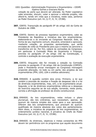 L e o n a r d o R o d r i g u e s L o u r e i 9 9 1 1 0 5 8 0 1 8 2 
1001 Questões –Administração Financeira e Orçamentária – CESPE 
Djalma Gomes e Graciano Rocha 
votação da parte que deverá ser alterada. Ao Poder Legislativo 
cabe emendar, discutir, votar e aprovar o referido projeto, não 
alterá-lo, tendo em vista que a iniciativa, neste caso, pertence 
ao Poder Executivo (art. 61, § 1º, II, ‘b’, CF/88). 
307. CERTO. Transcrição do parágrafo 8º do artigo 165 da Carta de 
308. CERTO. Dentro do processo legislativo orçamentário, cabe ao 
Presidente da República a iniciativa das leis orçamentárias, 
elaborando-as e as enviando ao Congresso Nacional. Este, na 
forma de seu regimento comum, discutirá, emendará e aprovará, 
mediante votação, as propostas apresentadas, que serão 
enviadas de volta ao Presidente para que o mesmo as sancione e 
transforme em lei. Por fim, caberá às comissões do Congresso, 
em particular à Comissão Mista de Orçamento e Finanças, 
prevista no parágrafo 1º do artigo 166 da Constituição, o 
controle e avaliação da execução orçamentária. 
309. CERTO. Enquanto não for iniciada a votação na Comissão 
prevista no parágrafo 1º do artigo 166 da Constituição (CMPOF), 
pode o Presidente enviar mensagem ao Congresso mensagem 
propondo alteração, no todo ou em parte, dos projetos de leis 
orçamentárias (PPA, LDO, LOA e créditos adicionais). 
310. ERRADO. A questão contém dois erros. Primeiro, a lei que 
contém a previsão de receitas e fixação de despesas não é a lei 
de diretrizes orçamentárias, mas, sim, a lei orçamentária anual. 
Segundo, a lei de diretrizes orçamentárias refere-se a despesas 
do exercício seguinte ao de sua edição, tornando, neste ponto, 
correta a afirmação do professor de direito constitucional. 
311. ERRADO. As leis orçamentárias, nelas incluso o plano 
plurianual, são leis ordinárias, que necessitam, apenas, do 
quorum de maioria simples dos votos para a sua aprovação. 
Diferem das leis complementares, que precisam do quorum 
qualificado de maioria absoluta dos votos dos parlamentares. 
Além disso, a iniciativa de propostas de leis orçamentárias, no 
ordenamento jurídico nacional, é privativa do Chefe do Poder 
Executivo (art. 61, § 1º, II, ‘b’, CF/88). 
312. ERRADO. As diretrizes, objetivos e metas constantes do PPA 
devem ter pertinência com os programas que aquele documento 
106 
Outubro de 1988. 
WWW.PONTODOSCONCURSOS.COM.BR 
 