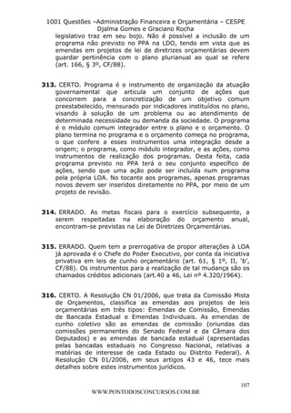 L e o n a r d o R o d r i g u e s L o u r e i 9 9 1 1 0 5 8 0 1 8 2 
1001 Questões –Administração Financeira e Orçamentária – CESPE 
Djalma Gomes e Graciano Rocha 
legislativo traz em seu bojo. Não é possível a inclusão de um 
programa não previsto no PPA na LDO, tendo em vista que as 
emendas em projetos de lei de diretrizes orçamentárias devem 
guardar pertinência com o plano plurianual ao qual se refere 
(art. 166, § 3º, CF/88). 
313. CERTO. Programa é o instrumento de organização da atuação 
governamental que articula um conjunto de ações que 
concorrem para a concretização de um objetivo comum 
preestabelecido, mensurado por indicadores instituídos no plano, 
visando à solução de um problema ou ao atendimento de 
determinada necessidade ou demanda da sociedade. O programa 
é o módulo comum integrador entre o plano e o orçamento. O 
plano termina no programa e o orçamento começa no programa, 
o que confere a esses instrumentos uma integração desde a 
origem; o programa, como módulo integrador, e as ações, como 
instrumentos de realização dos programas. Desta feita, cada 
programa previsto no PPA terá o seu conjunto específico de 
ações, sendo que uma ação pode ser incluída num programa 
pela própria LOA. No tocante aos programas, apenas programas 
novos devem ser inseridos diretamente no PPA, por meio de um 
projeto de revisão. 
314. ERRADO. As metas fiscais para o exercício subsequente, a 
serem respeitadas na elaboração do orçamento anual, 
encontram-se previstas na Lei de Diretrizes Orçamentárias. 
315. ERRADO. Quem tem a prerrogativa de propor alterações à LOA 
já aprovada é o Chefe do Poder Executivo, por conta da iniciativa 
privativa em leis de cunho orçamentário (art. 61, § 1º, II, ‘b’, 
CF/88). Os instrumentos para a realização de tal mudança são os 
chamados créditos adicionais (art.40 a 46, Lei nº 4.320/1964). 
316. CERTO. A Resolução CN 01/2006, que trata da Comissão Mista 
de Orçamentos, classifica as emendas aos projetos de leis 
orçamentárias em três tipos: Emendas de Comissão, Emendas 
de Bancada Estadual e Emendas Individuais. As emendas de 
cunho coletivo são as emendas de comissão (oriundas das 
comissões permanentes do Senado Federal e da Câmara dos 
Deputados) e as emendas de bancada estadual (apresentadas 
pelas bancadas estaduais no Congresso Nacional, relativas a 
matérias de interesse de cada Estado ou Distrito Federal). A 
Resolução CN 01/2006, em seus artigos 43 e 46, tece mais 
detalhes sobre estes instrumentos jurídicos. 
107 
WWW.PONTODOSCONCURSOS.COM.BR 
 