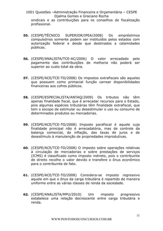 L e o n a r d o R o d r i g u e s L o u r e i 9 9 1 1 0 5 8 0 1 8 2 
1001 Questões –Administração Financeira e Orçamentária – CESPE 
Djalma Gomes e Graciano Rocha 
sindicais e as contribuições para os conselhos de fiscalização 
profissional. 
55. (CESPE/TÉCNICO SUPERIOR/IPEA/2008) Os empréstimos 
compulsórios somente podem ser instituídos pelos estados com 
autorização federal e desde que destinados a calamidades 
públicas. 
56. (CESPE/ANALISTA/TCE-AC/2006) O valor arrecadado pelo 
pagamento das contribuições de melhoria não poderá ser 
superior ao custo total da obra. 
57. (CESPE/ACE/TCE-TO/2008) Os impostos extrafiscais são aqueles 
que possuem como primacial função carrear disponibilidades 
financeiras aos cofres públicos. 
58. (CESPE/ESPECIALISTA/ANTAQ/2009) Os tributos não têm 
apenas finalidade fiscal, que é arrecadar recursos para o Estado, 
pois algumas espécies tributárias têm finalidade extrafiscal, que 
tem o escopo de estimular ou desestimular o uso ou consumo de 
determinados produtos ou mercadorias. 
59. (CESPE/ACE/TCE-TO/2008) Imposto parafiscal é aquele cuja 
finalidade principal não é arrecadatória, mas de controle da 
balança comercial, da inflação, das taxas de juros e de 
desestímulo à manutenção de propriedades improdutivas. 
60. (CESPE/ACE/TCE-TO/2008) O imposto sobre operações relativas 
à circulação de mercadorias e sobre prestações de serviços 
(ICMS) é classificado como imposto indireto, pois o contribuinte 
de direito recolhe o valor devido e transfere o ônus econômico 
para o contribuinte de fato. 
61. (CESPE/ACE/TCE-TO/2008) Considera-se imposto regressivo 
aquele em que o ônus da carga tributária é repartido de maneira 
uniforme entre as várias classes de renda da sociedade. 
62. (CESPE/ANALISTA/MPU/2010) Um imposto progressivo 
estabelece uma relação decrescente entre carga tributária e 
renda. 
11 
WWW.PONTODOSCONCURSOS.COM.BR 
 