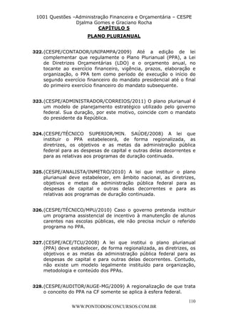 L e o n a r d o R o d r i g u e s L o u r e i 9 9 1 1 0 5 8 0 1 8 2 
1001 Questões –Administração Financeira e Orçamentária – CESPE 
Djalma Gomes e Graciano Rocha 
322. (CESPE/CONTADOR/UNIPAMPA/2009) Até a edição de lei 
complementar que regulamente o Plano Plurianual (PPA), a Lei 
de Diretrizes Orçamentárias (LDO) e o orçamento anual, no 
tocante ao exercício financeiro, vigência, prazos, elaboração e 
organização, o PPA tem como período de execução o início do 
segundo exercício financeiro do mandato presidencial até o final 
do primeiro exercício financeiro do mandato subsequente. 
323. (CESPE/ADMINISTRADOR/CORREIOS/2011) O plano plurianual é 
um modelo de planejamento estratégico utilizado pelo governo 
federal. Sua duração, por este motivo, coincide com o mandato 
do presidente da República. 
324. (CESPE/TÉCNICO SUPERIOR/MIN. SAÚDE/2008) A lei que 
instituir o PPA estabelecerá, de forma regionalizada, as 
diretrizes, os objetivos e as metas da administração pública 
federal para as despesas de capital e outras delas decorrentes e 
para as relativas aos programas de duração continuada. 
325. (CESPE/ANALISTA/INMETRO/2010) A lei que instituir o plano 
plurianual deve estabelecer, em âmbito nacional, as diretrizes, 
objetivos e metas da administração pública federal para as 
despesas de capital e outras delas decorrentes e para as 
relativas aos programas de duração continuada. 
326. (CESPE/TÉCNICO/MPU/2010) Caso o governo pretenda instituir 
um programa assistencial de incentivo à manutenção de alunos 
carentes nas escolas públicas, ele não precisa incluir o referido 
programa no PPA. 
327. (CESPE/ACE/TCU/2008) A lei que institui o plano plurianual 
(PPA) deve estabelecer, de forma regionalizada, as diretrizes, os 
objetivos e as metas da administração pública federal para as 
despesas de capital e para outras delas decorrentes. Contudo, 
não existe um modelo legalmente instituído para organização, 
metodologia e conteúdo dos PPAs. 
328. (CESPE/AUDITOR/AUGE-MG/2009) A regionalização de que trata 
110 
CAPÍTULO 5 
PLANO PLURIANUAL 
o conceito do PPA na CF somente se aplica à esfera federal. 
WWW.PONTODOSCONCURSOS.COM.BR 
 