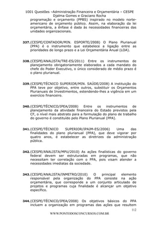 L e o n a r d o R o d r i g u e s L o u r e i 9 9 1 1 0 5 8 0 1 8 2 
1001 Questões –Administração Financeira e Orçamentária – CESPE 
Djalma Gomes e Graciano Rocha 
programação e orçamento (PPBS) inspirado no modelo norte-americano 
de orçamento público. Assim, na elaboração da lei 
orçamentária, a ênfase é dada às necessidades financeiras das 
unidades organizacionais. 
337. (CESPE/CONTADOR/MIN. ESPORTE/2008) O Plano Plurianual 
(PPA) é o instrumento que estabelece a ligação entre as 
prioridades de longo prazo e a Lei Orçamentária Anual (LOA). 
338. (CESPE/ANALISTA/TRE-ES/2011) Entre os instrumentos de 
planejamento obrigatoriamente elaborados a cada mandato do 
chefe do Poder Executivo, o único considerado de médio prazo é 
o plano plurianual. 
339. (CESPE/TÉCNICO SUPERIOR/MIN. SAÚDE/2008) A instituição do 
PPA teve por objetivo, entre outros, substituir os Orçamentos 
Plurianuais de Investimentos, estendendo-lhes a vigência em um 
exercício financeiro. 
340. (CESPE/TÉCNICO/IPEA/2008) Entre os instrumentos de 
planejamento da atividade financeira do Estado previstos pela 
CF, o nível mais abstrato para a formulação do plano de trabalho 
do governo é constituído pelo Plano Plurianual (PPA). 
341. (CESPE/TÉCNICO SUPERIOR/IPAJM-ES/2006) Uma das 
finalidades do plano plurianual (PPA), que deve vigorar por 
quatro anos, é estabelecer as diretrizes da administração 
pública. 
342. (CESPE/ANALISTA/MPU/2010) As ações finalísticas do governo 
federal devem ser estruturadas em programas, que não 
necessitam ter correlação com o PPA, pois visam atender a 
necessidades imediatas da sociedade. 
343. (CESPE/ANALISTA/INMETRO/2010) O principal elemento 
responsável pela organização do PPA consiste na ação 
orçamentária, que corresponde a um conjunto articulado de 
projetos e programas cuja finalidade é alcançar um objetivo 
específico. 
344. (CESPE/TÉCNICO/IPEA/2008) Os objetivos básicos do PPA 
incluem a organização em programas das ações que resultem 
112 
WWW.PONTODOSCONCURSOS.COM.BR 
 