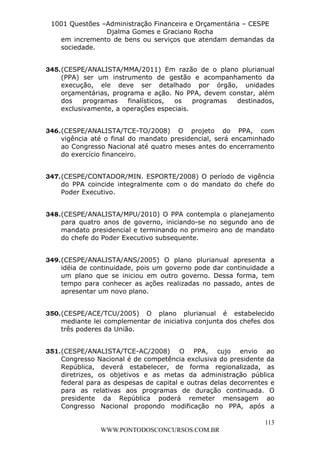 L e o n a r d o R o d r i g u e s L o u r e i 9 9 1 1 0 5 8 0 1 8 2 
1001 Questões –Administração Financeira e Orçamentária – CESPE 
Djalma Gomes e Graciano Rocha 
em incremento de bens ou serviços que atendam demandas da 
sociedade. 
345. (CESPE/ANALISTA/MMA/2011) Em razão de o plano plurianual 
(PPA) ser um instrumento de gestão e acompanhamento da 
execução, ele deve ser detalhado por órgão, unidades 
orçamentárias, programa e ação. No PPA, devem constar, além 
dos programas finalísticos, os programas destinados, 
exclusivamente, a operações especiais. 
346. (CESPE/ANALISTA/TCE-TO/2008) O projeto do PPA, com 
vigência até o final do mandato presidencial, será encaminhado 
ao Congresso Nacional até quatro meses antes do encerramento 
do exercício financeiro. 
347. (CESPE/CONTADOR/MIN. ESPORTE/2008) O período de vigência 
do PPA coincide integralmente com o do mandato do chefe do 
Poder Executivo. 
348. (CESPE/ANALISTA/MPU/2010) O PPA contempla o planejamento 
para quatro anos de governo, iniciando-se no segundo ano de 
mandato presidencial e terminando no primeiro ano de mandato 
do chefe do Poder Executivo subsequente. 
349. (CESPE/ANALISTA/ANS/2005) O plano plurianual apresenta a 
idéia de continuidade, pois um governo pode dar continuidade a 
um plano que se iniciou em outro governo. Dessa forma, tem 
tempo para conhecer as ações realizadas no passado, antes de 
apresentar um novo plano. 
350. (CESPE/ACE/TCU/2005) O plano plurianual é estabelecido 
mediante lei complementar de iniciativa conjunta dos chefes dos 
três poderes da União. 
351. (CESPE/ANALISTA/TCE-AC/2008) O PPA, cujo envio ao 
Congresso Nacional é de competência exclusiva do presidente da 
República, deverá estabelecer, de forma regionalizada, as 
diretrizes, os objetivos e as metas da administração pública 
federal para as despesas de capital e outras delas decorrentes e 
para as relativas aos programas de duração continuada. O 
presidente da República poderá remeter mensagem ao 
Congresso Nacional propondo modificação no PPA, após a 
113 
WWW.PONTODOSCONCURSOS.COM.BR 
 