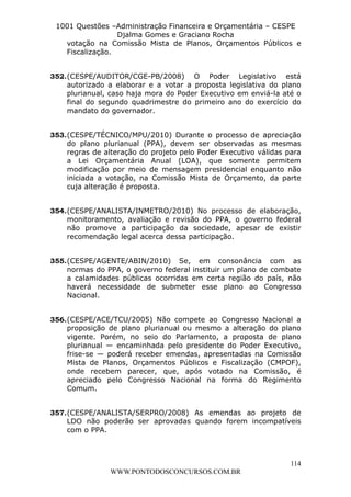 L e o n a r d o R o d r i g u e s L o u r e i 9 9 1 1 0 5 8 0 1 8 2 
1001 Questões –Administração Financeira e Orçamentária – CESPE 
Djalma Gomes e Graciano Rocha 
votação na Comissão Mista de Planos, Orçamentos Públicos e 
Fiscalização. 
352. (CESPE/AUDITOR/CGE-PB/2008) O Poder Legislativo está 
autorizado a elaborar e a votar a proposta legislativa do plano 
plurianual, caso haja mora do Poder Executivo em enviá-la até o 
final do segundo quadrimestre do primeiro ano do exercício do 
mandato do governador. 
353. (CESPE/TÉCNICO/MPU/2010) Durante o processo de apreciação 
do plano plurianual (PPA), devem ser observadas as mesmas 
regras de alteração do projeto pelo Poder Executivo válidas para 
a Lei Orçamentária Anual (LOA), que somente permitem 
modificação por meio de mensagem presidencial enquanto não 
iniciada a votação, na Comissão Mista de Orçamento, da parte 
cuja alteração é proposta. 
354. (CESPE/ANALISTA/INMETRO/2010) No processo de elaboração, 
monitoramento, avaliação e revisão do PPA, o governo federal 
não promove a participação da sociedade, apesar de existir 
recomendação legal acerca dessa participação. 
355. (CESPE/AGENTE/ABIN/2010) Se, em consonância com as 
normas do PPA, o governo federal instituir um plano de combate 
a calamidades públicas ocorridas em certa região do país, não 
haverá necessidade de submeter esse plano ao Congresso 
Nacional. 
356. (CESPE/ACE/TCU/2005) Não compete ao Congresso Nacional a 
proposição de plano plurianual ou mesmo a alteração do plano 
vigente. Porém, no seio do Parlamento, a proposta de plano 
plurianual — encaminhada pelo presidente do Poder Executivo, 
frise-se — poderá receber emendas, apresentadas na Comissão 
Mista de Planos, Orçamentos Públicos e Fiscalização (CMPOF), 
onde recebem parecer, que, após votado na Comissão, é 
apreciado pelo Congresso Nacional na forma do Regimento 
Comum. 
357. (CESPE/ANALISTA/SERPRO/2008) As emendas ao projeto de 
LDO não poderão ser aprovadas quando forem incompatíveis 
com o PPA. 
114 
WWW.PONTODOSCONCURSOS.COM.BR 
 