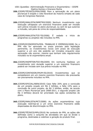 L e o n a r d o R o d r i g u e s L o u r e i 9 9 1 1 0 5 8 0 1 8 2 
1001 Questões –Administração Financeira e Orçamentária – CESPE 
Djalma Gomes e Graciano Rocha 
358. (CESPE/TÉCNICO/IPEA/2008) Para a aprovação de um plano 
plurianual é exigido o voto favorável da maioria simples de cada 
casa do Congresso Nacional. 
359. (CESPE/ANALISTA/INMETRO/2009) Nenhum investimento cuja 
execução ultrapasse um exercício financeiro pode ser iniciado 
sem prévia inclusão no plano plurianual, ou sem lei que autorize 
a inclusão, sob pena de crime de responsabilidade. 
360. (CESPE/ANALISTA/TCE-TO/2008) É vedado o início de 
361. (CESPE/ECONOMISTA/MIN. TRABALHO E EMPREGO/2008) Se o 
PPA não for aprovado no prazo previsto pela legislação 
pertinente, os investimentos novos com prazo de execução 
superior a um ano não poderão ser iniciados enquanto essa 
aprovação não ocorrer, mesmo que tenham sido regularmente 
incluídos na lei orçamentária anual. 
362. (CESPE/INSPETOR/TCE-RN/2009) Em nenhuma hipótese um 
investimento com duração superior a um exercício financeiro 
poderá ser iniciado sem sua prévia inclusão no PPA. 
363. (CESPE/CONTADOR/IPAJM-ES/2010) Investimentos que se 
completarem em um mesmo exercício financeiro não precisarão 
ser previamente incluídos no PPA. 
364. (CESPE/OFICIAL/ABIN/2010) Caso falte 20% para a conclusão 
de um projeto orçado em R$ 2 bilhões, e falte 15% para a 
conclusão de outro projeto, de R$ 3 bilhões, então, de acordo 
com o Plano Plurianual para 2008-2011, o segundo projeto (de 
R$ 3 bilhões) deverá ter prioridade nas ações constantes do 
plano. 
365. (CESPE/ANALISTA/MCT/2008) As ações orçamentárias cuja 
execução restrinja-se a um único exercício financeiro estão 
dispensadas de discriminação no PPA. 
366. (CESPE/TÉCNICO/MPU/2010) No contexto do PPA, as ações são 
definidas como o conjunto de atividades em que se divide o 
programa, destinadas a viabilizar a geração do produto final. 
115 
programas ou projetos não incluídos no PPA. 
WWW.PONTODOSCONCURSOS.COM.BR 
 