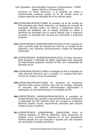 L e o n a r d o R o d r i g u e s L o u r e i 9 9 1 1 0 5 8 0 1 8 2 
1001 Questões –Administração Financeira e Orçamentária – CESPE 
Djalma Gomes e Graciano Rocha 
exclusiva do Poder Executivo, e só poderão ser feitas e 
encaminhadas mediante projeto de lei de revisão anual ou 
projeto específico de alteração da lei do referido plano. 
375. (CESPE/ANALISTA/MCT/2008) Os projetos de lei de revisão do 
PPA propostos pelo Poder Executivo, na hipótese de inclusão de 
programa, deverão conter, no mínimo, o diagnóstico sobre a 
situação do problema que se deseja enfrentar ou sobre a 
demanda da sociedade que se queira atender com o programa 
proposto e a indicação dos recursos que financiarão o programa 
proposto. 
376. (CESPE/TÉCNICO SUPERIOR/IPAJM-ES/2010) O PPA, quando em 
vigor, somente pode ser alterado por meio de um projeto de lei 
específico, que contenha exclusivamente o objeto da alteração 
pretendida. 
377. (CESPE/TÉCNICO SUPERIOR/IPAJM-ES/2010) O Poder Executivo 
pode proceder a alteração do órgão responsável pela execução 
de determinado programa incluído no PPA, sem necessidade de 
alteração da lei. 
378. (CESPE/ANALISTA/MCT/2008) A avaliação do PPA é realizada em 
cada exercício financeiro que o compõe, e o produto final deve 
constar do relatório anual de avaliação. 
379. (CESPE/ANALISTA/MCT/2008) Os membros do Congresso 
Nacional terão acesso irrestrito, para fins de inclusão, alteração 
ou exclusão, aos sistemas informatizados relacionados à 
elaboração, ao acompanhamento e à avaliação do PPA. 
380. (CESPE/TÉCNICO SUPERIOR/IPAJM-ES/2010) A avaliação do 
comportamento das variáveis macroeconômicas que embasaram 
a elaboração do PPA somente deve ser enviada ao Congresso 
Nacional quando houver requerimento aprovado pela maioria 
simples de seus membros. 
381. (CESPE/TÉCNICO SUPERIOR/MIN. SAÚDE/2008) Entre os 
critérios adotados no PPA de 2008/2011 para caracterizar os 
projetos como prioritários destacam-se os que apresentam 
maiores atrasos em sua execução e aqueles que não precisem 
ser concluídos no período plurianual. 
117 
WWW.PONTODOSCONCURSOS.COM.BR 
 
