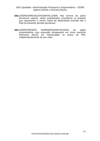 L e o n a r d o R o d r i g u e s L o u r e i 9 9 1 1 0 5 8 0 1 8 2 
1001 Questões –Administração Financeira e Orçamentária – CESPE 
Djalma Gomes e Graciano Rocha 
382. (CESPE/ESPECIALISTA/ANATEL/2009) Nos termos do plano 
plurianual vigente, serão considerados prioritários os projetos 
que requererem o menor índice de desembolso previsto até o 
final do presente período plurianual. 
383. (CESPE/TÉCNICO SUPERIOR/IPAJM-ES/2010) As ações 
orçamentárias cuja execução ultrapassem um único exercício 
financeiro devem ser relacionadas no anexo do PPA, 
independentemente de seu valor. 
118 
WWW.PONTODOSCONCURSOS.COM.BR 
 