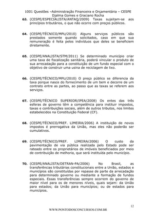 L e o n a r d o R o d r i g u e s L o u r e i 9 9 1 1 0 5 8 0 1 8 2 
1001 Questões –Administração Financeira e Orçamentária – CESPE 
Djalma Gomes e Graciano Rocha 
63. (CESPE/ESPECIALISTA/ANTAQ/2009) Taxas sujeitam-se aos 
64. (CESPE/TÉCNICO/MPU/2010) Alguns serviços públicos são 
prestados somente quando solicitados, caso em que sua 
remuneração é feita pelos indivíduos que deles se beneficiem 
diretamente. 
65. (CESPE/ANALISTA/STM/2011) Se determinado município criar 
uma taxa de fiscalização sanitária, poderá vincular o produto de 
sua arrecadação para a constituição de um fundo especial com o 
objetivo de construir uma usina de reciclagem de lixo. 
66. (CESPE/TÉCNICO/MPU/2010) O preço público se diferencia da 
taxa porque nasce do fornecimento de um bem e decorre de um 
contrato entre as partes, ao passo que as taxas se referem aos 
serviços. 
67. (CESPE/TÉCNICO SUPERIOR/IPEA/2008) Os entes das três 
esferas de governo têm a competência para instituir impostos, 
taxas e contribuições sociais, além de outros tributos, nos limites 
estabelecidos na Constituição Federal (CF). 
68. (CESPE/TÉCNICO/PREF. LIMEIRA/2006) A instituição de novos 
impostos é prerrogativa da União, mas eles não poderão ser 
cumulativos. 
69. (CESPE/TÉCNICO/PREF. LIMEIRA/2006) O custo da 
pavimentação de via pública realizada pelo Estado pode ser 
rateado entre os proprietários de imóveis beneficiados por meio 
de contribuição de melhoria, que será instituída pelo município. 
70. (CESPE/ANALISTA/DETRAN-PA/2006) No Brasil, as 
transferências tributárias constitucionais entre a União, estados e 
municípios são constituídas por repasse de parte da arrecadação 
para determinado governo ou mediante a formação de fundos 
especiais. Essas transferências sempre ocorrem do governo de 
maior nível para os de menores níveis, quais sejam: da União 
para estados; da União para municípios; ou de estados para 
municípios. 
12 
princípios tributários, o que não ocorre com preços públicos. 
WWW.PONTODOSCONCURSOS.COM.BR 
 