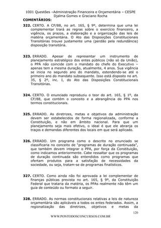 L e o n a r d o R o d r i g u e s L o u r e i 9 9 1 1 0 5 8 0 1 8 2 
1001 Questões –Administração Financeira e Orçamentária – CESPE 
Djalma Gomes e Graciano Rocha 
COMENTÁRIOS: 
322. CERTO. A CF/88, no art. 165, § 9º, determina que uma lei 
complementar trará as regras sobre o exercício financeiro, a 
vigência, os prazos, a elaboração e a organização das leis de 
matéria orçamentária. O Ato das Disposições Constitucionais 
Transitórias trouxe justamente uma (perdão pela redundância) 
disposição transitória. 
323. ERRADO. Apesar de representar um instrumento de 
planejamento estratégico dos entes públicos (não só da União), 
o PPA não coincide com o mandato do chefe do Executivo – 
apenas tem a mesma duração, atualmente, 4 anos. Sua vigência 
se inicia no segundo ano do mandato, estendendo-se até o 
primeiro ano do mandato subsequente. Isso está disposto no art. 
35, § 2º, inc. I, do Ato das Disposições Constitucionais 
Transitórias. 
324. CERTO. O enunciado reproduziu o teor do art. 165, § 1º, da 
CF/88, que contém o conceito e a abrangência do PPA nos 
termos constitucionais. 
325. ERRADO. As diretrizes, metas e objetivos da administração 
devem ser estabelecidos de forma regionalizada, conforme a 
Constituição, e não em âmbito nacional. Para que um 
planejamento seja mais efetivo, o ideal é que ele abranja os 
traços e demandas diferentes dos locais em que será aplicado. 
326. ERRADO. Um programa como o descrito no enunciado se 
classificaria no conceito de “programas de duração continuada”, 
que também devem integrar o PPA, por força da Constituição, 
como indicamos anteriormente. Cabe ressaltar que os programas 
de duração continuada são entendidos como programas que 
ofertam produtos para a satisfação de necessidades da 
sociedade, ou seja, tratam-se de programas finalísticos. 
327. CERTO. Como ainda não foi aprovada a lei complementar de 
finanças públicas prevista no art. 165, § 9º, da Constituição 
Federal que trataria da matéria, os PPAs realmente não têm um 
guia de conteúdo ou formato a seguir. 
328. ERRADO. As normas constitucionais relativas a leis de natureza 
orçamentária são aplicáveis a todos os entes federados. Assim, a 
regionalização das diretrizes, objetivos e metas da 
120 
WWW.PONTODOSCONCURSOS.COM.BR 
 