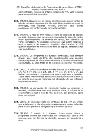 L e o n a r d o R o d r i g u e s L o u r e i 9 9 1 1 0 5 8 0 1 8 2 
1001 Questões –Administração Financeira e Orçamentária – CESPE 
Djalma Gomes e Graciano Rocha 
Administração, inclusa no próprio conceito de PPA, vale inclusive 
para os municípios e estados. 
329. ERRADO. Novamente, as regras constitucionais concernentes às 
leis de natureza orçamentária são aplicáveis a todos os entes da 
federação, que deverão instituir, portanto, seus planos 
plurianuais em conformidade com a Carta Maior. 
330. ERRADO. O foco do PPA repousa sobre as despesas de capital, 
ou seja, despesas que envolvem a formação de bens de capital 
(cujo aproveitamento se estende no tempo, em benefício de 
várias gerações). As despesas correntes, que dizem respeito a 
bens e serviços de consumo imediato, são tratadas no PPA 
quando decorrem da formação de bens de capital, caracterizando 
sua manutenção. 
331. ERRADO. Os programas de duração continuada, que também 
devem fazer parte do PPA, são caracterizados pela doutrina 
como programas de oferecimento de bens e serviços diretamente 
à população, ou seja, trata-se de iniciativas de caráter finalístico. 
332. CERTO. A questão se baseia em três trechos da Constituição: o 
art. 43, § 1º, inc. II; o art. 165, § 4º; e o art. 174, § 1º, que 
tratam dos planos e programas nacionais, regionais e setoriais. 
Todos esses instrumentos deverão ser condizentes com o PPA, e, 
no tocante aos planos regionais, há obrigação de que integrem 
os planos nacionais. 
333. ERRADO. A obrigação de comportar todas as despesas e 
receitas, relativamente aos mais variados itens, é própria da lei 
orçamentária anual, e não do PPA, que tem, por princípio, apelo 
mais estratégico. 
334. CERTO. O enunciado trata do conteúdo do art. 174 da CF/88, 
que estabelece o planejamento governamental como indicativo 
para o setor privado e obrigatório para o setor público. 
335. ERRADO. O correto é o inverso: todos esses planos e 
programas devem ser elaborados em consonância com o PPA 
(mesmo que, em termos de duração, possam ser superiores a 
este). 
121 
WWW.PONTODOSCONCURSOS.COM.BR 
 