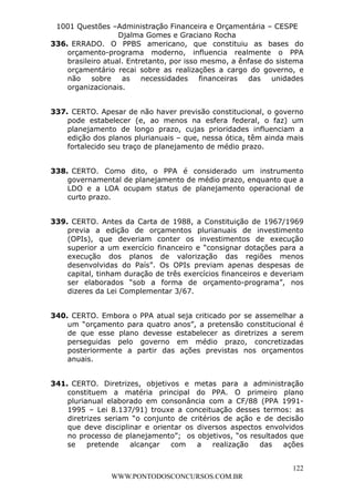 L e o n a r d o R o d r i g u e s L o u r e i 9 9 1 1 0 5 8 0 1 8 2 
1001 Questões –Administração Financeira e Orçamentária – CESPE 
Djalma Gomes e Graciano Rocha 
336. ERRADO. O PPBS americano, que constituiu as bases do 
orçamento-programa moderno, influencia realmente o PPA 
brasileiro atual. Entretanto, por isso mesmo, a ênfase do sistema 
orçamentário recai sobre as realizações a cargo do governo, e 
não sobre as necessidades financeiras das unidades 
organizacionais. 
337. CERTO. Apesar de não haver previsão constitucional, o governo 
pode estabelecer (e, ao menos na esfera federal, o faz) um 
planejamento de longo prazo, cujas prioridades influenciam a 
edição dos planos plurianuais – que, nessa ótica, têm ainda mais 
fortalecido seu traço de planejamento de médio prazo. 
338. CERTO. Como dito, o PPA é considerado um instrumento 
governamental de planejamento de médio prazo, enquanto que a 
LDO e a LOA ocupam status de planejamento operacional de 
curto prazo. 
339. CERTO. Antes da Carta de 1988, a Constituição de 1967/1969 
previa a edição de orçamentos plurianuais de investimento 
(OPIs), que deveriam conter os investimentos de execução 
superior a um exercício financeiro e “consignar dotações para a 
execução dos planos de valorização das regiões menos 
desenvolvidas do País”. Os OPIs previam apenas despesas de 
capital, tinham duração de três exercícios financeiros e deveriam 
ser elaborados “sob a forma de orçamento-programa”, nos 
dizeres da Lei Complementar 3/67. 
340. CERTO. Embora o PPA atual seja criticado por se assemelhar a 
um “orçamento para quatro anos”, a pretensão constitucional é 
de que esse plano devesse estabelecer as diretrizes a serem 
perseguidas pelo governo em médio prazo, concretizadas 
posteriormente a partir das ações previstas nos orçamentos 
anuais. 
341. CERTO. Diretrizes, objetivos e metas para a administração 
constituem a matéria principal do PPA. O primeiro plano 
plurianual elaborado em consonância com a CF/88 (PPA 1991- 
1995 – Lei 8.137/91) trouxe a conceituação desses termos: as 
diretrizes seriam “o conjunto de critérios de ação e de decisão 
que deve disciplinar e orientar os diversos aspectos envolvidos 
no processo de planejamento”; os objetivos, “os resultados que 
se pretende alcançar com a realização das ações 
122 
WWW.PONTODOSCONCURSOS.COM.BR 
 