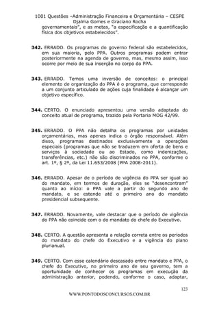 L e o n a r d o R o d r i g u e s L o u r e i 9 9 1 1 0 5 8 0 1 8 2 
1001 Questões –Administração Financeira e Orçamentária – CESPE 
Djalma Gomes e Graciano Rocha 
governamentais”, e as metas, “a especificação e a quantificação 
física dos objetivos estabelecidos”. 
342. ERRADO. Os programas do governo federal são estabelecidos, 
em sua maioria, pelo PPA. Outros programas podem entrar 
posteriormente na agenda de governo, mas, mesmo assim, isso 
ocorre por meio de sua inserção no corpo do PPA. 
343. ERRADO. Temos uma inversão de conceitos: o principal 
elemento de organização do PPA é o programa, que corresponde 
a um conjunto articulado de ações cuja finalidade é alcançar um 
objetivo específico. 
344. CERTO. O enunciado apresentou uma versão adaptada do 
345. ERRADO. O PPA não detalha os programas por unidades 
orçamentárias, mas apenas indica o órgão responsável. Além 
disso, programas destinados exclusivamente a operações 
especiais (programas que não se traduzem em oferta de bens e 
serviços à sociedade ou ao Estado, como indenizações, 
transferências, etc.) não são discriminados no PPA, conforme o 
art. 1º, § 2º, da Lei 11.653/2008 (PPA 2008-2011). 
346. ERRADO. Apesar de o período de vigência do PPA ser igual ao 
do mandato, em termos de duração, eles se “desencontram” 
quanto ao início: o PPA vale a partir do segundo ano de 
mandato, e se estende até o primeiro ano do mandato 
presidencial subsequente. 
347. ERRADO. Novamente, vale destacar que o período de vigência 
do PPA não coincide com o do mandato do chefe do Executivo. 
348. CERTO. A questão apresenta a relação correta entre os períodos 
do mandato do chefe do Executivo e a vigência do plano 
plurianual. 
349. CERTO. Com esse calendário descasado entre mandato e PPA, o 
chefe do Executivo, no primeiro ano de seu governo, tem a 
oportunidade de conhecer os programas em execução da 
administração anterior, podendo, conforme o caso, adaptar, 
123 
conceito atual de programa, trazido pela Portaria MOG 42/99. 
WWW.PONTODOSCONCURSOS.COM.BR 
 