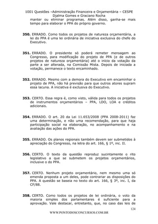 L e o n a r d o R o d r i g u e s L o u r e i 9 9 1 1 0 5 8 0 1 8 2 
1001 Questões –Administração Financeira e Orçamentária – CESPE 
Djalma Gomes e Graciano Rocha 
manter ou eliminar programas. Além disso, ganha-se mais 
tempo para elaborar o PPA do próprio governo. 
350. ERRADO. Como todos os projetos de natureza orçamentária, a 
lei do PPA é uma lei ordinária de iniciativa exclusiva do chefe do 
Executivo. 
351. ERRADO. O presidente só poderá remeter mensagem ao 
Congresso, para modificação do projeto de PPA (e de outros 
projetos de natureza orçamentária) até o início da votação da 
parte a ser alterada, na Comissão Mista. Depois de iniciada a 
votação, permanece o texto encaminhado. 
352. ERRADO. Mesmo com a demora do Executivo em encaminhar o 
projeto de PPA, não há previsão para que outros atores supram 
essa lacuna. A iniciativa é exclusiva do Executivo. 
353. CERTO. Essa regra é, como visto, válida para todos os projetos 
de instrumentos orçamentários – PPA, LDO, LOA e créditos 
adicionais. 
354. ERRADO. O art. 20 da Lei 11.653/2008 (PPA 2008-2011) faz 
uma determinação, e não uma recomendação, para que haja 
participação social na elaboração, no acompanhamento e na 
avaliação das ações do PPA. 
355. ERRADO. Os planos regionais também devem ser submetidos à 
356. CERTO. O texto da questão reproduz sucintamente o rito 
legislativo a que se submetem os projetos orçamentários, 
inclusive o do PPA. 
357. CERTO. Nenhum projeto orçamentário, nem mesmo uma só 
emenda proposta a um deles, pode contrariar as disposições do 
PPA. A questão se baseia no texto do art. 166, § 3º, inc. I, da 
CF/88. 
358. CERTO. Como todos os projetos de lei ordinária, o voto da 
maioria simples dos parlamentares é suficiente para a 
aprovação. Vale destacar, entretanto, que, no caso das leis de 
124 
apreciação do Congresso, na letra do art. 166, § 1º, inc. II. 
WWW.PONTODOSCONCURSOS.COM.BR 
 