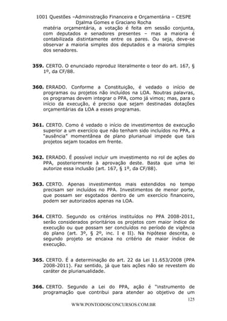 L e o n a r d o R o d r i g u e s L o u r e i 9 9 1 1 0 5 8 0 1 8 2 
1001 Questões –Administração Financeira e Orçamentária – CESPE 
Djalma Gomes e Graciano Rocha 
matéria orçamentária, a votação é feita em sessão conjunta, 
com deputados e senadores presentes – mas a maioria é 
contabilizada distintamente entre os pares. Ou seja, deve-se 
observar a maioria simples dos deputados e a maioria simples 
dos senadores. 
359. CERTO. O enunciado reproduz literalmente o teor do art. 167, § 
360. ERRADO. Conforme a Constituição, é vedado o início de 
programas ou projetos não incluídos na LOA. Noutras palavras, 
os programas devem integrar o PPA, como já vimos; mas, para o 
início da execução, é preciso que sejam destinadas dotações 
orçamentárias da LOA a esses programas. 
361. CERTO. Como é vedado o início de investimentos de execução 
superior a um exercício que não tenham sido incluídos no PPA, a 
“ausência” momentânea de plano plurianual impede que tais 
projetos sejam tocados em frente. 
362. ERRADO. É possível incluir um investimento no rol de ações do 
PPA, posteriormente à aprovação deste. Basta que uma lei 
autorize essa inclusão (art. 167, § 1º, da CF/88). 
363. CERTO. Apenas investimentos mais estendidos no tempo 
precisam ser incluídos no PPA. Investimentos de menor porte, 
que possam ser esgotados dentro de um exercício financeiro, 
podem ser autorizados apenas na LOA. 
364. CERTO. Segundo os critérios instituídos no PPA 2008-2011, 
serão considerados prioritários os projetos com maior índice de 
execução ou que possam ser concluídos no período de vigência 
do plano (art. 3º, § 2º, inc. I e II). Na hipótese descrita, o 
segundo projeto se encaixa no critério de maior índice de 
execução. 
365. CERTO. É a determinação do art. 22 da Lei 11.653/2008 (PPA 
2008-2011). Faz sentido, já que tais ações não se revestem do 
caráter de plurianualidade. 
366. CERTO. Segundo a Lei do PPA, ação é “instrumento de 
programação que contribui para atender ao objetivo de um 
125 
1º, da CF/88. 
WWW.PONTODOSCONCURSOS.COM.BR 
 