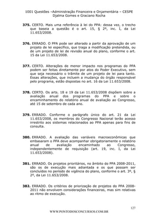 L e o n a r d o R o d r i g u e s L o u r e i 9 9 1 1 0 5 8 0 1 8 2 
1001 Questões –Administração Financeira e Orçamentária – CESPE 
Djalma Gomes e Graciano Rocha 
375. CERTO. Mais uma referência à lei do PPA: dessa vez, o trecho 
que baseia a questão é o art. 15, § 2º, inc. I, da Lei 
11.653/2008. 
376. ERRADO. O PPA pode ser alterado a partir da aprovação de um 
projeto de lei específico, que traga a modificação pretendida, ou 
de um projeto de lei de revisão anual do plano, conforme o art. 
15 da Lei 11.653/2008. 
377. CERTO. Alterações de menor impacto nos programas do PPA 
podem ser feitas diretamente por atos do Poder Executivo, sem 
que seja necessário o trâmite de um projeto de lei para tanto. 
Essas alterações, que incluem a mudança do órgão responsável 
pelo programa, estão dispostas no art. 16 da Lei 11.653/2008. 
378. CERTO. Os arts. 18 e 19 da Lei 11.653/2008 dispõem sobre a 
avaliação anual dos programas do PPA e sobre o 
encaminhamento do relatório anual de avaliação ao Congresso, 
até 15 de setembro de cada ano. 
379. ERRADO. Conforme o parágrafo único do art. 21 da Lei 
11.653/2008, os membros do Congresso Nacional terão acesso 
irrestrito aos sistemas relacionados ao PPA apenas para fins de 
consulta. 
380. ERRADO. A avaliação das variáveis macroeconômicas que 
embasaram o PPA deve acompanhar obrigatoriamente o relatório 
anual de avaliação encaminhado ao Congresso, 
independentemente de requisição (art. 19, inc. I, da Lei 
11.653/2008). 
381. ERRADO. Os projetos prioritários, no âmbito do PPA 2008-2011, 
são os de execução mais adiantada e os que possam ser 
concluídos no período de vigência do plano, conforme o art. 3º, § 
2º, da Lei 11.653/2008. 
382. ERRADO. Os critérios de priorização de projetos do PPA 2008- 
2011 não envolvem considerações financeiras, mas sim relativas 
ao ritmo de execução. 
127 
WWW.PONTODOSCONCURSOS.COM.BR 
 