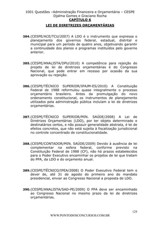 L e o n a r d o R o d r i g u e s L o u r e i 9 9 1 1 0 5 8 0 1 8 2 
1001 Questões –Administração Financeira e Orçamentária – CESPE 
Djalma Gomes e Graciano Rocha 
384. (CESPE/ACE/TCU/2007) A LDO é o instrumento que expressa o 
planejamento dos governos federal, estadual, distrital e 
municipal para um período de quatro anos, objetivando garantir 
a continuidade dos planos e programas instituídos pelo governo 
anterior. 
385. (CESPE/ANALISTA/DPU/2010) A competência para rejeição do 
projeto de lei de diretrizes orçamentárias é do Congresso 
Nacional, que pode entrar em recesso por ocasião da sua 
aprovação ou rejeição. 
386. (CESPE/TÉCNICO SUPERIOR/IPAJM-ES/2010) A Constituição 
Federal de 1988 reformulou quase integralmente o processo 
orçamentário brasileiro. Antes da promulgação do novo 
ordenamento constitucional, os instrumentos de planejamento 
utilizados pela administração pública incluíam a lei de diretrizes 
orçamentárias. 
387. (CESPE/TÉCNICO SUPERIOR/MIN. SAÚDE/2008) A Lei de 
Diretrizes Orçamentárias (LDO), por ter objeto determinado e 
destinatários certos, e não possuir generalidade abstrata, é lei de 
efeitos concretos, que não está sujeita à fiscalização jurisdicional 
no controle concentrado de constitucionalidade. 
388. (CESPE/CONTADOR/MIN. SAÚDE/2009) Devido à ausência de lei 
complementar na esfera federal, conforme previsto na 
Constituição Federal de 1988 (CF), não há prazos estabelecidos 
para o Poder Executivo encaminhar os projetos de lei que tratam 
do PPA, da LDO e do orçamento anual. 
389. (CESPE/TÉCNICO/IPEA/2008) O Poder Executivo Federal tem o 
dever de, até 31 de agosto do primeiro ano do mandato 
presidencial, enviar ao Congresso Nacional a proposta de LDO. 
390. (CESPE/ANALISTA/SAD-PE/2009) O PPA deve ser encaminhado 
ao Congresso Nacional no mesmo prazo da lei de diretrizes 
orçamentárias. 
129 
CAPÍTULO 6 
LEI DE DIRETRIZES ORÇAMENTÁRIAS 
WWW.PONTODOSCONCURSOS.COM.BR 
 
