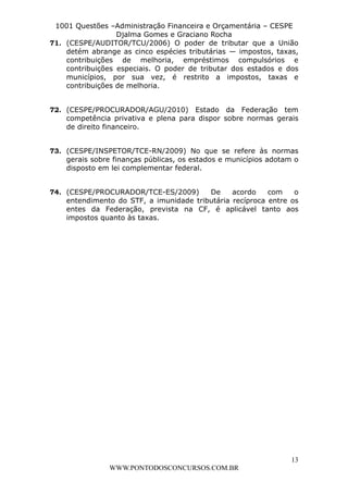 L e o n a r d o R o d r i g u e s L o u r e i 9 9 1 1 0 5 8 0 1 8 2 
1001 Questões –Administração Financeira e Orçamentária – CESPE 
Djalma Gomes e Graciano Rocha 
71. (CESPE/AUDITOR/TCU/2006) O poder de tributar que a União 
detém abrange as cinco espécies tributárias — impostos, taxas, 
contribuições de melhoria, empréstimos compulsórios e 
contribuições especiais. O poder de tributar dos estados e dos 
municípios, por sua vez, é restrito a impostos, taxas e 
contribuições de melhoria. 
72. (CESPE/PROCURADOR/AGU/2010) Estado da Federação tem 
competência privativa e plena para dispor sobre normas gerais 
de direito financeiro. 
73. (CESPE/INSPETOR/TCE-RN/2009) No que se refere às normas 
gerais sobre finanças públicas, os estados e municípios adotam o 
disposto em lei complementar federal. 
74. (CESPE/PROCURADOR/TCE-ES/2009) De acordo com o 
entendimento do STF, a imunidade tributária recíproca entre os 
entes da Federação, prevista na CF, é aplicável tanto aos 
impostos quanto às taxas. 
13 
WWW.PONTODOSCONCURSOS.COM.BR 
 
