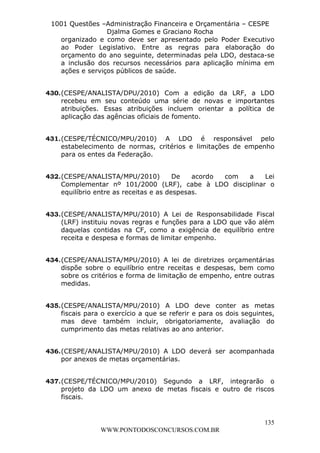L e o n a r d o R o d r i g u e s L o u r e i 9 9 1 1 0 5 8 0 1 8 2 
1001 Questões –Administração Financeira e Orçamentária – CESPE 
Djalma Gomes e Graciano Rocha 
organizado e como deve ser apresentado pelo Poder Executivo 
ao Poder Legislativo. Entre as regras para elaboração do 
orçamento do ano seguinte, determinadas pela LDO, destaca-se 
a inclusão dos recursos necessários para aplicação mínima em 
ações e serviços públicos de saúde. 
430. (CESPE/ANALISTA/DPU/2010) Com a edição da LRF, a LDO 
recebeu em seu conteúdo uma série de novas e importantes 
atribuições. Essas atribuições incluem orientar a política de 
aplicação das agências oficiais de fomento. 
431. (CESPE/TÉCNICO/MPU/2010) A LDO é responsável pelo 
estabelecimento de normas, critérios e limitações de empenho 
para os entes da Federação. 
432. (CESPE/ANALISTA/MPU/2010) De acordo com a Lei 
Complementar nº 101/2000 (LRF), cabe à LDO disciplinar o 
equilíbrio entre as receitas e as despesas. 
433. (CESPE/ANALISTA/MPU/2010) A Lei de Responsabilidade Fiscal 
(LRF) instituiu novas regras e funções para a LDO que vão além 
daquelas contidas na CF, como a exigência de equilíbrio entre 
receita e despesa e formas de limitar empenho. 
434. (CESPE/ANALISTA/MPU/2010) A lei de diretrizes orçamentárias 
dispõe sobre o equilíbrio entre receitas e despesas, bem como 
sobre os critérios e forma de limitação de empenho, entre outras 
medidas. 
435. (CESPE/ANALISTA/MPU/2010) A LDO deve conter as metas 
fiscais para o exercício a que se referir e para os dois seguintes, 
mas deve também incluir, obrigatoriamente, avaliação do 
cumprimento das metas relativas ao ano anterior. 
436. (CESPE/ANALISTA/MPU/2010) A LDO deverá ser acompanhada 
437. (CESPE/TÉCNICO/MPU/2010) Segundo a LRF, integrarão o 
projeto da LDO um anexo de metas fiscais e outro de riscos 
fiscais. 
135 
por anexos de metas orçamentárias. 
WWW.PONTODOSCONCURSOS.COM.BR 
 