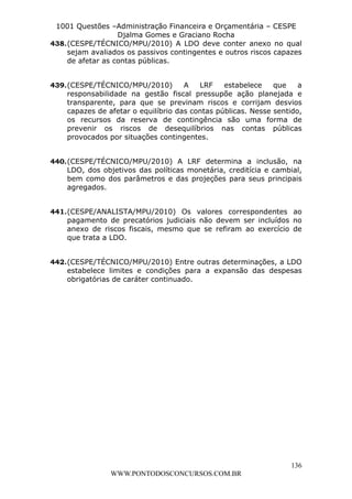 L e o n a r d o R o d r i g u e s L o u r e i 9 9 1 1 0 5 8 0 1 8 2 
1001 Questões –Administração Financeira e Orçamentária – CESPE 
Djalma Gomes e Graciano Rocha 
438. (CESPE/TÉCNICO/MPU/2010) A LDO deve conter anexo no qual 
sejam avaliados os passivos contingentes e outros riscos capazes 
de afetar as contas públicas. 
439. (CESPE/TÉCNICO/MPU/2010) A LRF estabelece que a 
responsabilidade na gestão fiscal pressupõe ação planejada e 
transparente, para que se previnam riscos e corrijam desvios 
capazes de afetar o equilíbrio das contas públicas. Nesse sentido, 
os recursos da reserva de contingência são uma forma de 
prevenir os riscos de desequilíbrios nas contas públicas 
provocados por situações contingentes. 
440. (CESPE/TÉCNICO/MPU/2010) A LRF determina a inclusão, na 
LDO, dos objetivos das políticas monetária, creditícia e cambial, 
bem como dos parâmetros e das projeções para seus principais 
agregados. 
441. (CESPE/ANALISTA/MPU/2010) Os valores correspondentes ao 
pagamento de precatórios judiciais não devem ser incluídos no 
anexo de riscos fiscais, mesmo que se refiram ao exercício de 
que trata a LDO. 
442. (CESPE/TÉCNICO/MPU/2010) Entre outras determinações, a LDO 
estabelece limites e condições para a expansão das despesas 
obrigatórias de caráter continuado. 
136 
WWW.PONTODOSCONCURSOS.COM.BR 
 