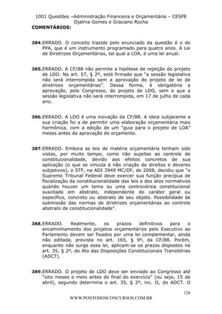 L e o n a r d o R o d r i g u e s L o u r e i 9 9 1 1 0 5 8 0 1 8 2 
1001 Questões –Administração Financeira e Orçamentária – CESPE 
Djalma Gomes e Graciano Rocha 
384. ERRADO. O conceito trazido pelo enunciado da questão é o do 
PPA, que é um instrumento programado para quatro anos. A Lei 
de Diretrizes Orçamentárias, tal qual a LOA, é uma lei anual. 
385. ERRADO. A CF/88 não permite a hipótese de rejeição do projeto 
de LDO. No art. 57, § 2º, está firmado que “a sessão legislativa 
não será interrompida sem a aprovação do projeto de lei de 
diretrizes orçamentárias”. Dessa forma, é obrigatória a 
aprovação, pelo Congresso, do projeto de LDO, sem o que a 
sessão legislativa não será interrompida, em 17 de julho de cada 
ano. 
386. ERRADO. A LDO é uma inovação da CF/88. A ideia subjacente a 
sua criação foi a de permitir uma elaboração orçamentária mais 
harmônica, com a edição de um “guia para o projeto de LOA” 
meses antes da aprovação do orçamento. 
387. ERRADO. Embora as leis de matéria orçamentária tenham sido 
vistas, por muito tempo, como não sujeitas ao controle de 
constitucionalidade, devido aos efeitos concretos de sua 
aplicação (o que se vincula à não criação de direitos e deveres 
subjetivos), o STF, na ADI 3949 MC/DF, de 2008, decidiu que “o 
Supremo Tribunal Federal deve exercer sua função precípua de 
fiscalização da constitucionalidade das leis e dos atos normativos 
quando houver um tema ou uma controvérsia constitucional 
suscitada em abstrato, independente do caráter geral ou 
específico, concreto ou abstrato de seu objeto. Possibilidade de 
submissão das normas de diretrizes orçamentárias ao controle 
abstrato de constitucionalidade”. 
388. ERRADO. Realmente, os prazos definitivos para o 
encaminhamento dos projetos orçamentários pelo Executivo ao 
Parlamento devem ser fixados por uma lei complementar, ainda 
não editada, prevista no art. 165, § 9º, da CF/88. Porém, 
enquanto não surge essa lei, aplicam-se os prazos dispostos no 
art. 35, § 2º, do Ato das Disposições Constitucionais Transitórias 
(ADCT). 
389. ERRADO. O projeto de LDO deve ser enviado ao Congresso até 
“oito meses e meio antes do final do exercício” (ou seja, 15 de 
abril), segundo determina o art. 35, § 2º, inc. II, do ADCT. O 
138 
COMENTÁRIOS: 
WWW.PONTODOSCONCURSOS.COM.BR 
 