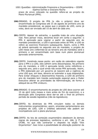 L e o n a r d o R o d r i g u e s L o u r e i 9 9 1 1 0 5 8 0 1 8 2 
1001 Questões –Administração Financeira e Orçamentária – CESPE 
Djalma Gomes e Graciano Rocha 
prazo de envio colocado na questão refere-se ao projeto do 
Plano Plurianual (PPA). 
390. ERRADO. O projeto de PPA (e não o próprio) deve ser 
encaminhado ao Congresso até 31 de agosto do primeiro ano do 
mandato presidencial, ao passo que o projeto de LDO, como já 
visto, deve ser enviado até 15 de abril de cada ano. 
391. CERTO. Apesar de estranha, a questão trata de uma situação 
real. Para pensar nisso, devemos levar em conta o seguinte: o 
PPA é aprovado para vigorar a partir do segundo ano do 
mandato presidencial; a LDO é aprovada antes do PPA; a LDO se 
refere ao exercício financeiro subsequente. Assim, como o PPA 
só estará aprovado no segundo ano do mandato, o projeto de 
LDO nesse ano (referindo-se ao terceiro ano de mandato) será o 
primeiro a ser encaminhado com base num plano plurianual 
aprovado anteriormente. 
392. CERTO. Insistindo nesse ponto: em razão do calendário vigente 
para o PPA e a LDO, eles sofrem certo descompasso. No primeiro 
ano do mandato, a LDO é aprovada tendo como referência o 
segundo ano, para o qual ainda não existe PPA aprovado. Assim, 
o PPA elaborado por um governo já nascerá sob a vigência de 
uma LDO que, em tese, deveria se submeter a suas disposições. 
Para evitar choques e desencontros maiores, a LDO do primeiro 
ano do mandato tem trazido autorização especial para o Poder 
Executivo alterar as prioridades da Administração, de forma a 
adequá-las ao PPA vindouro. 
393. ERRADO. O encaminhamento do projeto de LDO deve ocorrer até 
15 de abril (oito meses e meio antes do fim do exercício), e a 
devolução pelo Congresso deve dar-se até o final do primeiro 
período da sessão legislativa (não da legislatura). 
394. CERTO. As diretrizes do PPA vinculam todos os demais 
instrumentos orçamentários; assim, emendas parlamentares aos 
projetos de LDO, LOA e créditos adicionais não podem ser 
incompatíveis com o plano plurianual. 
395. CERTO. As leis de conteúdo orçamentário obedecem às demais 
regras do processo legislativo, conforme o art. 166, § 7º da 
CF/88, no que não contrariar o disposto na seção “Dos 
Orçamentos”. Isso inclui a possibilidade de alteração posterior da 
139 
WWW.PONTODOSCONCURSOS.COM.BR 
 