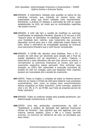 L e o n a r d o R o d r i g u e s L o u r e i 9 9 1 1 0 5 8 0 1 8 2 
1001 Questões –Administração Financeira e Orçamentária – CESPE 
Djalma Gomes e Graciano Rocha 
404. ERRADO. A sistemática relatada pela questão se aplica às leis 
ordinárias normais, que, tratando do mesmo tema, são 
suplantadas pelas que forem editadas mais recentemente. 
Entretanto, a própria CF destaca a submissão da LOA às regras 
estabelecidas na LDO, de modo que as contradições sugeridas 
não podem ocorrer. 
405. ERRADO. A LDO não tem o condão de modificar ou autorizar 
modificações na legislação tributária. Quando a CF diz que a LDO 
“disporá sobre as alterações na legislação tributária”, isso tem 
uma finalidade bem restrita: esse tratamento das prováveis 
alterações servirá para que a LOA, elaborada meses depois da 
LDO, utilize a estimativa de arrecadação ajustada ao eventual 
novo panorama tributário que a LDO houver considerado. 
406. ERRADO. A CF/88 não abordou essa hipótese. Para a CF, o 
projeto de LOA deve ser devolvido para sanção até o final da 
sessão legislativa (22 de dezembro), e ponto. Todavia, a 
observância a esse calendário não tem sido comum na prática, e 
normalmente os exercícios financeiros se iniciam sem que o 
orçamento respectivo esteja aprovado. Para enfrentar essa 
situação, as LDO's têm autorizado a execução provisória do 
projeto de LOA em votação, para que despesas mais urgentes 
possam ser executadas até a sanção do orçamento. 
407. CERTO. Todos os órgãos e unidades de todos os Poderes devem 
observar as regras e limites da LDO para elaborar suas propostas 
orçamentárias, bem como os prazos para encaminhamento 
dessas propostas ao Poder Executivo. Como exemplo, podemos 
citar o art. 99, § 1º, da CF/88, que trata da proposta parcial do 
Poder Judiciário. 
408. ERRADO. Todas as matérias citadas pela questão pertencem, por 
409. CERTO. Uma das atribuições constitucionais da LDO é 
“estabelecer a política de aplicação das agências financeiras 
oficiais de fomento”. Isso significa que tais agências (em sua 
maioria, bancos estatais, como o BB e a Caixa) deverão 
priorizar, no exercício de referência da LDO, as atividades que 
esta indicar. 
141 
determinação constitucional, à LDO. 
WWW.PONTODOSCONCURSOS.COM.BR 
 