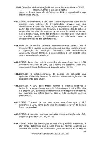 L e o n a r d o R o d r i g u e s L o u r e i 9 9 1 1 0 5 8 0 1 8 2 
1001 Questões –Administração Financeira e Orçamentária – CESPE 
Djalma Gomes e Graciano Rocha 
governo. Esses itens são definidos no PPA, e reproduzidos nos 
orçamentos anuais. 
427. CERTO. Ultimamente, a LDO tem trazido disposições sobre obras 
públicas com indícios de irregularidade graves, que são 
identificados a partir de fiscalizações empreendidas pelo TCU. A 
partir das informações do Tribunal, o Congresso decide sobre a 
suspensão, ou não, do repasse de recursos às referidas obras. 
Vale adicionar que, além dos princípios referidos pelo enunciado 
da questão, muitas irregularidades se relacionam com a 
antieconomicidade das contratações. 
428. ERRADO. O critério utilizado recorrentemente pelas LDOs é 
exatamente o inverso do mencionado na questão: quanto menor 
a população do município favorecido pela transferência 
voluntária, menor também a contrapartida a ser exigida pelo 
concedente da esfera federal. 
429. CERTO. Para citar outros exemplos de conteúdos que a LDO 
determina estarem na LOA, sob a forma de dotações, além dos 
recursos mínimos destinados à área da saúde, temos 
430. ERRADO. O estabelecimento da política de aplicação das 
agências oficiais de fomento foi definido como atribuição da LDO 
originalmente pela CF/88. 
431. ERRADO. A LDO deve trazer normas e critérios relativos à 
limitação de empenho para o ente federado que a edita. Mas não 
é a própria LDO que regula diretamente a limitação de empenho; 
por exemplo, na esfera federal, isso é feito mediante decreto 
presidencial. 
432. CERTO. Trata-se de um dos novos conteúdos que a LRF 
adicionou à LDO, como parte das orientações a favor da gestão 
fiscal responsável. 
433. CERTO. A questão relaciona mais das novas atribuições da LDO, 
434. CERTO. Além das atribuições citadas nas questões anteriores, a 
LRF ainda determina que a LDO trate de normas relativas ao 
controle de custos das atividades governamentais e de regras 
144 
dispostas pela LRF (art. 4º, inc. I). 
WWW.PONTODOSCONCURSOS.COM.BR 
 