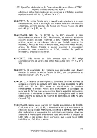 L e o n a r d o R o d r i g u e s L o u r e i 9 9 1 1 0 5 8 0 1 8 2 
1001 Questões –Administração Financeira e Orçamentária – CESPE 
Djalma Gomes e Graciano Rocha 
adicionais sobre transferências de recursos a entidades públicas 
e privadas (art. 4º, inc. I, alíneas ‘e’ e ‘f’). 
435. CERTO. As metas fiscais para o exercício de referência e os dois 
subsequentes, mais a avaliação das metas relativas ao exercício 
encerrado, devem constar do Anexo de Metas Fiscais da LDO 
(art. 4º, § 1º e § 2º, inc. I). 
436. ERRADO. Não há, na CF/88 ou na LRF, menção a esse 
demonstrativo anexo à LDO. Atualmente, as normas aplicáveis 
exigem quatro anexos relativos à LDO federal (embora, na 
prática, sejam acrescentados outros, por decisão própria dos 
Poderes): Anexo de Metas e Prioridades, Anexo de Metas Fiscais, 
Anexo de Riscos Fiscais e anexo especial à mensagem 
presidencial que encaminha o PLDO, relativo às políticas 
monetária, creditícia e cambial. 
437. CERTO. São esses os dois anexos que a LRF exige 
acompanharem as LDO's dos entes federados (art. 4º, §§ 1º e 
3º). 
438. CERTO. O enunciado diz respeito aos conteúdos que devem 
constar do anexo de riscos fiscais da LDO, em cumprimento ao 
disposto na LRF (art. 4º, § 3º). 
439. CERTO. A reserva de contingência, que deve ter suas normas de 
utilização e forma de cálculo com base na RCL dispostos na LDO 
(LRF, art. 5º, inc. III), serve ao atendimento de passivos 
contingentes e outros riscos que demandem a aplicação de 
recursos de forma mais emergencial (como créditos adicionais). 
Lembre-se: o montante da reserva de contingência está na LOA 
(R$); a forma de cálculo da reserva de contingência está na LDO 
(% da RCL). 
440. ERRADO. Nesse caso, parece ter havido preciosismo do CESPE. 
Conforme o art. 4º, § 4º, o demonstrativo que estabelece os 
objetivos das políticas monetária, creditícia e cambial, bem como 
dos parâmetros e projeções dos principais agregados, deve ser 
anexado à mensagem presidencial que encaminha o projeto de 
LDO. Não é tão errado dizer, portanto, que esses itens estão 
incluídos na LDO. Fica o alerta. 
145 
WWW.PONTODOSCONCURSOS.COM.BR 
 