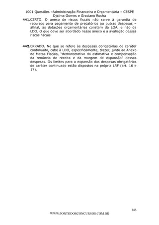 L e o n a r d o R o d r i g u e s L o u r e i 9 9 1 1 0 5 8 0 1 8 2 
1001 Questões –Administração Financeira e Orçamentária – CESPE 
Djalma Gomes e Graciano Rocha 
441. CERTO. O anexo de riscos fiscais não serve à garantia de 
recursos para pagamento de precatórios ou outras despesas – 
afinal, as dotações orçamentárias constam da LOA, e não da 
LDO. O que deve ser abordado nesse anexo é a avaliação desses 
riscos fiscais. 
442. ERRADO. No que se refere às despesas obrigatórias de caráter 
continuado, cabe à LDO, especificamente, trazer, junto ao Anexo 
de Metas Fiscais, “demonstrativo da estimativa e compensação 
da renúncia de receita e da margem de expansão” dessas 
despesas. Os limites para a expansão das despesas obrigatórias 
de caráter continuado estão dispostos na própria LRF (art. 16 e 
17). 
146 
WWW.PONTODOSCONCURSOS.COM.BR 
 