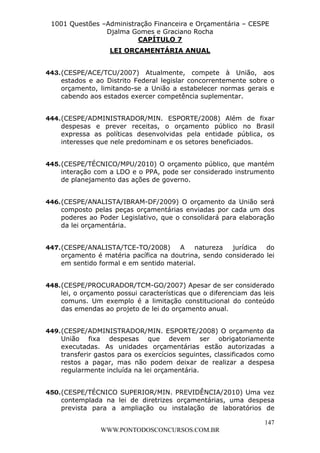 L e o n a r d o R o d r i g u e s L o u r e i 9 9 1 1 0 5 8 0 1 8 2 
1001 Questões –Administração Financeira e Orçamentária – CESPE 
Djalma Gomes e Graciano Rocha 
443. (CESPE/ACE/TCU/2007) Atualmente, compete à União, aos 
estados e ao Distrito Federal legislar concorrentemente sobre o 
orçamento, limitando-se a União a estabelecer normas gerais e 
cabendo aos estados exercer competência suplementar. 
444. (CESPE/ADMINISTRADOR/MIN. ESPORTE/2008) Além de fixar 
despesas e prever receitas, o orçamento público no Brasil 
expressa as políticas desenvolvidas pela entidade pública, os 
interesses que nele predominam e os setores beneficiados. 
445. (CESPE/TÉCNICO/MPU/2010) O orçamento público, que mantém 
interação com a LDO e o PPA, pode ser considerado instrumento 
de planejamento das ações de governo. 
446. (CESPE/ANALISTA/IBRAM-DF/2009) O orçamento da União será 
composto pelas peças orçamentárias enviadas por cada um dos 
poderes ao Poder Legislativo, que o consolidará para elaboração 
da lei orçamentária. 
447. (CESPE/ANALISTA/TCE-TO/2008) A natureza jurídica do 
orçamento é matéria pacífica na doutrina, sendo considerado lei 
em sentido formal e em sentido material. 
448. (CESPE/PROCURADOR/TCM-GO/2007) Apesar de ser considerado 
lei, o orçamento possui características que o diferenciam das leis 
comuns. Um exemplo é a limitação constitucional do conteúdo 
das emendas ao projeto de lei do orçamento anual. 
449. (CESPE/ADMINISTRADOR/MIN. ESPORTE/2008) O orçamento da 
União fixa despesas que devem ser obrigatoriamente 
executadas. As unidades orçamentárias estão autorizadas a 
transferir gastos para os exercícios seguintes, classificados como 
restos a pagar, mas não podem deixar de realizar a despesa 
regularmente incluída na lei orçamentária. 
450. (CESPE/TÉCNICO SUPERIOR/MIN. PREVIDÊNCIA/2010) Uma vez 
contemplada na lei de diretrizes orçamentárias, uma despesa 
prevista para a ampliação ou instalação de laboratórios de 
147 
CAPÍTULO 7 
LEI ORÇAMENTÁRIA ANUAL 
WWW.PONTODOSCONCURSOS.COM.BR 
 