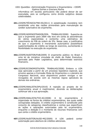 L e o n a r d o R o d r i g u e s L o u r e i 9 9 1 1 0 5 8 0 1 8 2 
1001 Questões –Administração Financeira e Orçamentária – CESPE 
Djalma Gomes e Graciano Rocha 
informática em escolas particulares não poderá deixar de ser 
executada, pois se configurou como direito subjetivo dessas 
coletividades. 
451. (CESPE/TÉCNICO/TRE-ES/2011) A estabilização monetária tem 
constituído uma das razões primordiais para manutenção do 
caráter autorizativo do orçamento. 
452. (CESPE/ADMINISTRADOR/MIN. TRABALHO/2008) Suponha-se 
que o orçamento para 2009 não leve em conta as advertências 
de vários especialistas e contenha uma estimativa de 
crescimento do PIB da ordem de 5%. Nesse caso, a justificativa 
de que o orçamento é meramente autorizativo possibilitará 
suplementações de crédito ao longo do exercício, aumentando a 
flexibilidade na execução do orçamento. 
453. (CESPE/AUDITOR/FUB/2009) O orçamento público no Brasil é 
uma lei de iniciativa vinculada do chefe do Poder Executivo, 
aprovada pelo Poder Legislativo, para determinado exercício 
financeiro. 
454. (CESPE/ECONOMISTA/MIN. TRABALHO/2008) Embora a LOA 
seja aprovada a partir de um processo legislativo especial, que 
envolve apenas a Comissão Mista de Orçamentos e o plenário do 
Congresso Nacional, seus dispositivos podem revogar e ser 
revogados de acordo com as mesmas regras aplicáveis às 
demais leis ordinárias. 
455. (CESPE/ANALISTA/DPU/2010) A rejeição ao projeto de lei 
orçamentária anual é inadmissível, devendo as deliberações 
continuar até a sua aprovação. 
456. (CESPE/ANALISTA/TCE-AC/2008) A lei orçamentária é 
organizada na forma de créditos orçamentários, aos quais estão 
consignadas dotações. O crédito orçamentário é constituído pelo 
conjunto de categorias classificatórias e contas que especificam 
as ações e operações autorizadas pela lei orçamentária, 
enquanto a dotação é o montante de recursos financeiros com 
que conta o crédito orçamentário. 
457. (CESPE/AUDITOR/AUGE-MG/2009) A LOA poderá conter 
148 
autorização para abertura de créditos adicionais. 
WWW.PONTODOSCONCURSOS.COM.BR 
 