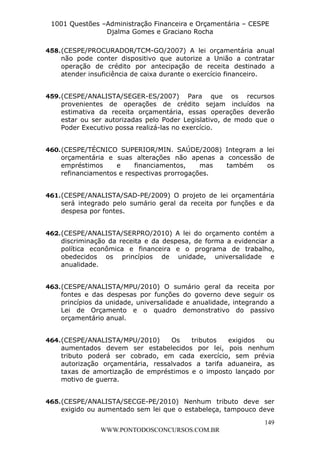 L e o n a r d o R o d r i g u e s L o u r e i 9 9 1 1 0 5 8 0 1 8 2 
1001 Questões –Administração Financeira e Orçamentária – CESPE 
Djalma Gomes e Graciano Rocha 
458. (CESPE/PROCURADOR/TCM-GO/2007) A lei orçamentária anual 
não pode conter dispositivo que autorize a União a contratar 
operação de crédito por antecipação de receita destinado a 
atender insuficiência de caixa durante o exercício financeiro. 
459. (CESPE/ANALISTA/SEGER-ES/2007) Para que os recursos 
provenientes de operações de crédito sejam incluídos na 
estimativa da receita orçamentária, essas operações deverão 
estar ou ser autorizadas pelo Poder Legislativo, de modo que o 
Poder Executivo possa realizá-las no exercício. 
460. (CESPE/TÉCNICO SUPERIOR/MIN. SAÚDE/2008) Integram a lei 
orçamentária e suas alterações não apenas a concessão de 
empréstimos e financiamentos, mas também os 
refinanciamentos e respectivas prorrogações. 
461. (CESPE/ANALISTA/SAD-PE/2009) O projeto de lei orçamentária 
será integrado pelo sumário geral da receita por funções e da 
despesa por fontes. 
462. (CESPE/ANALISTA/SERPRO/2010) A lei do orçamento contém a 
discriminação da receita e da despesa, de forma a evidenciar a 
política econômica e financeira e o programa de trabalho, 
obedecidos os princípios de unidade, universalidade e 
anualidade. 
463. (CESPE/ANALISTA/MPU/2010) O sumário geral da receita por 
fontes e das despesas por funções do governo deve seguir os 
princípios da unidade, universalidade e anualidade, integrando a 
Lei de Orçamento e o quadro demonstrativo do passivo 
orçamentário anual. 
464. (CESPE/ANALISTA/MPU/2010) Os tributos exigidos ou 
aumentados devem ser estabelecidos por lei, pois nenhum 
tributo poderá ser cobrado, em cada exercício, sem prévia 
autorização orçamentária, ressalvados a tarifa aduaneira, as 
taxas de amortização de empréstimos e o imposto lançado por 
motivo de guerra. 
465. (CESPE/ANALISTA/SECGE-PE/2010) Nenhum tributo deve ser 
exigido ou aumentado sem lei que o estabeleça, tampouco deve 
149 
WWW.PONTODOSCONCURSOS.COM.BR 
 