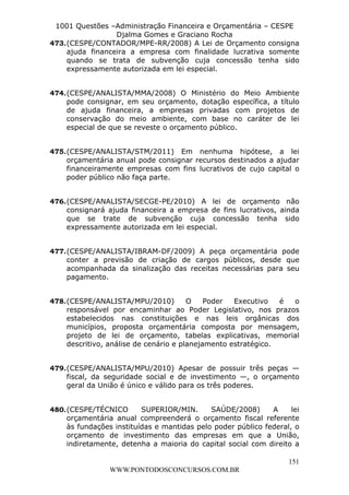 L e o n a r d o R o d r i g u e s L o u r e i 9 9 1 1 0 5 8 0 1 8 2 
1001 Questões –Administração Financeira e Orçamentária – CESPE 
Djalma Gomes e Graciano Rocha 
473. (CESPE/CONTADOR/MPE-RR/2008) A Lei de Orçamento consigna 
ajuda financeira a empresa com finalidade lucrativa somente 
quando se trata de subvenção cuja concessão tenha sido 
expressamente autorizada em lei especial. 
474. (CESPE/ANALISTA/MMA/2008) O Ministério do Meio Ambiente 
pode consignar, em seu orçamento, dotação específica, a título 
de ajuda financeira, a empresas privadas com projetos de 
conservação do meio ambiente, com base no caráter de lei 
especial de que se reveste o orçamento público. 
475. (CESPE/ANALISTA/STM/2011) Em nenhuma hipótese, a lei 
orçamentária anual pode consignar recursos destinados a ajudar 
financeiramente empresas com fins lucrativos de cujo capital o 
poder público não faça parte. 
476. (CESPE/ANALISTA/SECGE-PE/2010) A lei de orçamento não 
consignará ajuda financeira a empresa de fins lucrativos, ainda 
que se trate de subvenção cuja concessão tenha sido 
expressamente autorizada em lei especial. 
477. (CESPE/ANALISTA/IBRAM-DF/2009) A peça orçamentária pode 
conter a previsão de criação de cargos públicos, desde que 
acompanhada da sinalização das receitas necessárias para seu 
pagamento. 
478. (CESPE/ANALISTA/MPU/2010) O Poder Executivo é o 
responsável por encaminhar ao Poder Legislativo, nos prazos 
estabelecidos nas constituições e nas leis orgânicas dos 
municípios, proposta orçamentária composta por mensagem, 
projeto de lei de orçamento, tabelas explicativas, memorial 
descritivo, análise de cenário e planejamento estratégico. 
479. (CESPE/ANALISTA/MPU/2010) Apesar de possuir três peças — 
fiscal, da seguridade social e de investimento —, o orçamento 
geral da União é único e válido para os três poderes. 
480. (CESPE/TÉCNICO SUPERIOR/MIN. SAÚDE/2008) A lei 
orçamentária anual compreenderá o orçamento fiscal referente 
às fundações instituídas e mantidas pelo poder público federal, o 
orçamento de investimento das empresas em que a União, 
indiretamente, detenha a maioria do capital social com direito a 
151 
WWW.PONTODOSCONCURSOS.COM.BR 
 