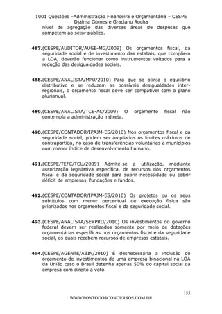 L e o n a r d o R o d r i g u e s L o u r e i 9 9 1 1 0 5 8 0 1 8 2 
1001 Questões –Administração Financeira e Orçamentária – CESPE 
Djalma Gomes e Graciano Rocha 
nível de agregação das diversas áreas de despesas que 
competem ao setor público. 
487. (CESPE/AUDITOR/AUGE-MG/2009) Os orçamentos fiscal, da 
seguridade social e de investimento das estatais, que compõem 
a LOA, deverão funcionar como instrumentos voltados para a 
redução das desigualdades sociais. 
488. (CESPE/ANALISTA/MPU/2010) Para que se atinja o equilíbrio 
distributivo e se reduzam as possíveis desigualdades inter-regionais, 
o orçamento fiscal deve ser compatível com o plano 
153 
WWW.PONTODOSCONCURSOS.COM.BR 
plurianual. 
489. (CESPE/ANALISTA/TCE-AC/2009) O orçamento fiscal não 
contempla a administração indireta. 
490. (CESPE/CONTADOR/IPAJM-ES/2010) Nos orçamentos fiscal e da 
seguridade social, podem ser ampliados os limites máximos de 
contrapartida, no caso de transferências voluntárias a municípios 
com menor índice de desenvolvimento humano. 
491. (CESPE/TEFC/TCU/2009) Admite-se a utilização, mediante 
autorização legislativa específica, de recursos dos orçamentos 
fiscal e da seguridade social para suprir necessidade ou cobrir 
déficit de empresas, fundações e fundos. 
492. (CESPE/CONTADOR/IPAJM-ES/2010) Os projetos ou os seus 
subtítulos com menor percentual de execução física são 
priorizados nos orçamentos fiscal e da seguridade social. 
493. (CESPE/ANALISTA/SERPRO/2010) Os investimentos do governo 
federal devem ser realizados somente por meio de dotações 
orçamentárias específicas nos orçamentos fiscal e da seguridade 
social, os quais recebem recursos de empresas estatais. 
494. (CESPE/AGENTE/ABIN/2010) É desnecessária a inclusão do 
orçamento de investimentos de uma empresa binacional na LOA 
da União caso o Brasil detenha apenas 50% do capital social da 
empresa com direito a voto. 
 