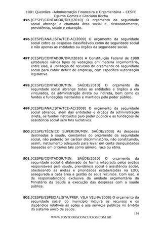 L e o n a r d o R o d r i g u e s L o u r e i 9 9 1 1 0 5 8 0 1 8 2 
1001 Questões –Administração Financeira e Orçamentária – CESPE 
Djalma Gomes e Graciano Rocha 
495. (CESPE/CONTADOR/DPU/2010) O orçamento da seguridade 
social abrange a chamada área social e, destacadamente, 
previdência, saúde e educação. 
496. (CESPE/ANALISTA/TCE-AC/2009) O orçamento da seguridade 
social cobre as despesas classificáveis como de seguridade social 
e não apenas as entidades ou órgãos da seguridade social. 
497. (CESPE/CONTADOR/DPU/2010) A Constituição Federal de 1988 
estabelece vários tipos de vedações em matéria orçamentária, 
entre elas, a utilização de recursos do orçamento da seguridade 
social para cobrir deficit de empresa, com específica autorização 
legislativa. 
498. (CESPE/CONTADOR/MIN. SAÚDE/2010) O orçamento da 
seguridade social abrange todas as entidades e órgãos a ela 
vinculados, da administração direta ou indireta, bem como os 
fundos e fundações instituídos e mantidos pelo poder público. 
499. (CESPE/ANALISTA/TCE-AC/2008) O orçamento da seguridade 
social abrange, além das entidades e órgãos da administração 
direta, os fundos instituídos pelo poder público e as fundações de 
assistência social sem fins lucrativos. 
500. (CESPE/TÉCNICO SUPERIOR/MIN. SAÚDE/2008) As despesas 
destinadas à saúde, constantes do orçamento da seguridade 
social, não poderão ter caráter discriminatório, não constituindo, 
assim, instrumento adequado para levar em conta desigualdades 
baseadas em critérios tais como gênero, raça ou etnia. 
501. (CESPE/CONTADOR/MIN. SAÚDE/2010) O orçamento da 
seguridade social é elaborado de forma integrada pelos órgãos 
responsáveis pela saúde, previdência social e assistência social, 
obedecendo as metas e prioridades estabelecidas na LDO, 
assegurada a cada área a gestão de seus recursos. Com isso, é 
de responsabilidade exclusiva da unidade orçamentária do 
Ministério da Saúde a execução das despesas com a saúde 
pública. 
502. (CESPE/ESPECIALISTA/PREF. VILA VELHA/2008) O orçamento da 
seguridade social do município incluirá os recursos e os 
dispêndios relativos às ações e aos serviços públicos no âmbito 
do sistema único de saúde. 
154 
WWW.PONTODOSCONCURSOS.COM.BR 
 