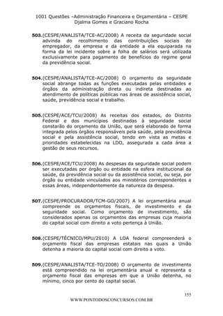 L e o n a r d o R o d r i g u e s L o u r e i 9 9 1 1 0 5 8 0 1 8 2 
1001 Questões –Administração Financeira e Orçamentária – CESPE 
Djalma Gomes e Graciano Rocha 
503. (CESPE/ANALISTA/TCE-AC/2008) A receita da seguridade social 
advinda do recolhimento das contribuições sociais do 
empregador, da empresa e da entidade a ela equiparada na 
forma da lei incidente sobre a folha de salários será utilizada 
exclusivamente para pagamento de benefícios do regime geral 
da previdência social. 
504. (CESPE/ANALISTA/TCE-AC/2008) O orçamento da seguridade 
social abrange todas as funções executadas pelas entidades e 
órgãos da administração direta ou indireta destinadas ao 
atendimento de políticas públicas nas áreas de assistência social, 
saúde, previdência social e trabalho. 
505. (CESPE/ACE/TCU/2008) As receitas dos estados, do Distrito 
Federal e dos municípios destinadas à seguridade social 
constarão do orçamento da União, que será elaborado de forma 
integrada pelos órgãos responsáveis pela saúde, pela previdência 
social e pela assistência social, tendo em vista as metas e 
prioridades estabelecidas na LDO, assegurada a cada área a 
gestão de seus recursos. 
506. (CESPE/ACE/TCU/2008) As despesas da seguridade social podem 
ser executadas por órgão ou entidade na esfera institucional da 
saúde, da previdência social ou da assistência social, ou seja, por 
órgão ou entidade vinculados aos ministérios correspondentes a 
essas áreas, independentemente da natureza da despesa. 
507. (CESPE/PROCURADOR/TCM-GO/2007) A lei orçamentária anual 
compreende os orçamentos fiscais, de investimento e da 
seguridade social. Como orçamento de investimento, são 
considerados apenas os orçamentos das empresas cuja maioria 
do capital social com direito a voto pertença à União. 
508. (CESPE/TÉCNICO/MPU/2010) A LOA federal compreenderá o 
orçamento fiscal das empresas estatais nas quais a União 
detenha a maioria do capital social com direito a voto. 
509. (CESPE/ANALISTA/TCE-TO/2008) O orçamento de investimento 
está compreendido na lei orçamentária anual e representa o 
orçamento fiscal das empresas em que a União detenha, no 
mínimo, cinco por cento do capital social. 
155 
WWW.PONTODOSCONCURSOS.COM.BR 
 