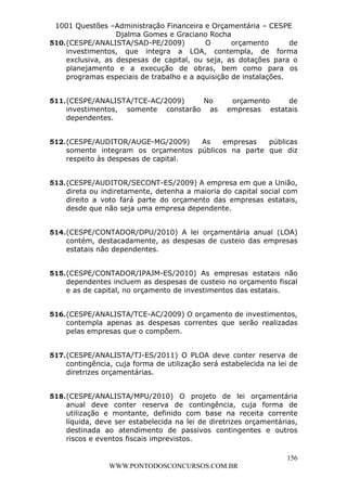L e o n a r d o R o d r i g u e s L o u r e i 9 9 1 1 0 5 8 0 1 8 2 
1001 Questões –Administração Financeira e Orçamentária – CESPE 
Djalma Gomes e Graciano Rocha 
510. (CESPE/ANALISTA/SAD-PE/2009) O orçamento de 
investimentos, que integra a LOA, contempla, de forma 
exclusiva, as despesas de capital, ou seja, as dotações para o 
planejamento e a execução de obras, bem como para os 
programas especiais de trabalho e a aquisição de instalações. 
511. (CESPE/ANALISTA/TCE-AC/2009) No orçamento de 
investimentos, somente constarão as empresas estatais 
dependentes. 
512. (CESPE/AUDITOR/AUGE-MG/2009) As empresas públicas 
somente integram os orçamentos públicos na parte que diz 
respeito às despesas de capital. 
513. (CESPE/AUDITOR/SECONT-ES/2009) A empresa em que a União, 
direta ou indiretamente, detenha a maioria do capital social com 
direito a voto fará parte do orçamento das empresas estatais, 
desde que não seja uma empresa dependente. 
514. (CESPE/CONTADOR/DPU/2010) A lei orçamentária anual (LOA) 
contém, destacadamente, as despesas de custeio das empresas 
estatais não dependentes. 
515. (CESPE/CONTADOR/IPAJM-ES/2010) As empresas estatais não 
dependentes incluem as despesas de custeio no orçamento fiscal 
e as de capital, no orçamento de investimentos das estatais. 
516. (CESPE/ANALISTA/TCE-AC/2009) O orçamento de investimentos, 
contempla apenas as despesas correntes que serão realizadas 
pelas empresas que o compõem. 
517. (CESPE/ANALISTA/TJ-ES/2011) O PLOA deve conter reserva de 
contingência, cuja forma de utilização será estabelecida na lei de 
diretrizes orçamentárias. 
518. (CESPE/ANALISTA/MPU/2010) O projeto de lei orçamentária 
anual deve conter reserva de contingência, cuja forma de 
utilização e montante, definido com base na receita corrente 
líquida, deve ser estabelecida na lei de diretrizes orçamentárias, 
destinada ao atendimento de passivos contingentes e outros 
riscos e eventos fiscais imprevistos. 
156 
WWW.PONTODOSCONCURSOS.COM.BR 
 