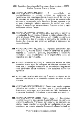 L e o n a r d o R o d r i g u e s L o u r e i 9 9 1 1 0 5 8 0 1 8 2 
1001 Questões –Administração Financeira e Orçamentária – CESPE 
Djalma Gomes e Graciano Rocha 
519. (CESPE/ANALISTA/ANTAQ/2008) A necessidade de 
acompanhamento e controle públicos do orçamento de 
investimento das empresas estatais decorre não só do volume e 
da natureza de suas aplicações, no contexto da programação 
governamental, como também da origem de seus recursos, entre 
os quais dividendos retidos, aumento de capital pelo poder 
público, transferências orçamentárias, financiamentos e avais 
obtidos por meio do Estado. 
520. (CESPE/ANALISTA/TCE-AC/2009) A LOA, que tem por objetivo a 
concretização das diretrizes, objetivos e metas estabelecidas no 
plano plurianual (PPA), deve conter, com relação ao orçamento 
de investimento das empresas, a estimativa da receita e a 
fixação das despesas das empresas públicas e sociedades de 
economia mista. 
521. (CESPE/ANALISTA/TJ-CE/2008) As empresas controladas pelo 
poder público, mesmo quando firmarem contratos de gestão, 
dispondo de autonomia gerencial, orçamentária e financeira, 
submeterão seus investimentos à lei orçamentária anual do 
respectivo ente da Federação. 
522. (CESPE/CONTADOR/DPU/2010) A Constituição Federal de 1988 
estabelece vários tipos de vedações em matéria orçamentária, 
entre elas, a utilização de recursos do orçamento da seguridade 
social para cobrir deficit de empresa, com específica autorização 
legislativa. 
523. (CESPE/ANALISTA/IBRAM-DF/2009) É vedado consignar na lei 
orçamentária crédito com finalidade imprecisa ou com dotação 
ilimitada. 
524. (CESPE/ANALISTA/INMETRO/2010) Caso o governo não possua a 
estimativa do montante necessário para a implementação de 
determinado programa, será permitido ao Poder Legislativo o 
lançamento de dotação ilimitada no orçamento do ano seguinte. 
525. (CESPE/ANALISTA/STM/2011) Mesmo que, em determinado 
exercício financeiro, as despesas de capital fixadas no orçamento 
sejam integralmente financiadas com recursos de operações de 
crédito, novos empréstimos poderão ser realizados, desde que 
autorizados por maioria absoluta do respectivo Poder Legislativo. 
157 
WWW.PONTODOSCONCURSOS.COM.BR 
 