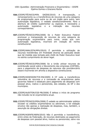 L e o n a r d o R o d r i g u e s L o u r e i 9 9 1 1 0 5 8 0 1 8 2 
1001 Questões –Administração Financeira e Orçamentária – CESPE 
Djalma Gomes e Graciano Rocha 
526. (CESPE/TÉCNICO/MIN. SAÚDE/2010) A transposição, o 
remanejamento ou a transferência de recursos de uma categoria 
de programação para outra ou de um órgão para outro, sem 
autorização legislativa, é vedada constitucionalmente. Para a 
abertura de crédito suplementar ou especial, é necessária a 
autorização legislativa e a indicação dos recursos 
correspondentes. 
527. (CESPE/TÉCNICO/IPEA/2008) Se o Poder Executivo Federal 
promover a transposição de recursos de uma categoria de 
programação orçamentária para outra, ainda que com 
autorização legislativa, incorrerá em violação de norma 
constitucional. 
528. (CESPE/ANALISTA/MPU/2010) É permitida a utilização de 
recursos transferidos em finalidade diversa da pactuada desde 
que tal medida seja tomada pelo chefe do Poder Executivo local 
no estrito cumprimento do dever legal. 
529. (CESPE/TÉCNICO/IPEA/2008) Se a União utilizar recursos da 
contribuição social sobre o faturamento das empresas (COFINS), 
para o pagamento de despesas de natureza não previdenciária 
estará incorrendo em afronta a dispositivo constitucional. 
530. (CESPE/ASSESSOR/TCE-RN/2009) A CF veda a transferência 
voluntária de recursos e a concessão de empréstimos pelos 
governos federal e estaduais para pagamento de despesas com 
pessoal ativo, inativo e pensionista, dos estados, do DF e dos 
municípios. 
531. (CESPE/AUDITOR/CGE-PB/2008) É defeso o início de programa 
532. (CESPE/TÉCNICO/IPEA/2008) É vedado ao administrador público 
exceder os créditos orçamentários ou adicionais, e tal vedação 
envolve não apenas a realização de despesas, mas, também, a 
assunção de obrigações diretas. 
533. (CESPE/AGENTE/ABIN/2010) Não é permitida a transferência, 
entre entes da Federação, de recursos destinados ao pagamento 
de despesas com pessoal ativo, inativo ou pensionista, salvo nos 
158 
não incluído na lei orçamentária anual. 
WWW.PONTODOSCONCURSOS.COM.BR 
 