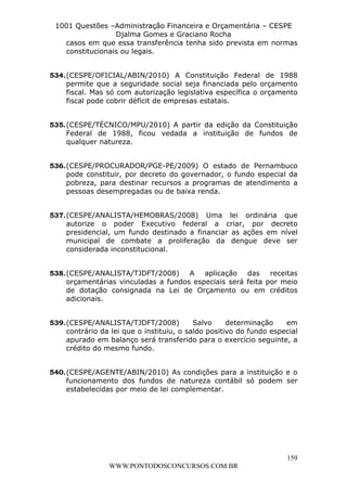 L e o n a r d o R o d r i g u e s L o u r e i 9 9 1 1 0 5 8 0 1 8 2 
1001 Questões –Administração Financeira e Orçamentária – CESPE 
Djalma Gomes e Graciano Rocha 
casos em que essa transferência tenha sido prevista em normas 
constitucionais ou legais. 
534. (CESPE/OFICIAL/ABIN/2010) A Constituição Federal de 1988 
permite que a seguridade social seja financiada pelo orçamento 
fiscal. Mas só com autorização legislativa específica o orçamento 
fiscal pode cobrir déficit de empresas estatais. 
535. (CESPE/TÉCNICO/MPU/2010) A partir da edição da Constituição 
Federal de 1988, ficou vedada a instituição de fundos de 
qualquer natureza. 
536. (CESPE/PROCURADOR/PGE-PE/2009) O estado de Pernambuco 
pode constituir, por decreto do governador, o fundo especial da 
pobreza, para destinar recursos a programas de atendimento a 
pessoas desempregadas ou de baixa renda. 
537. (CESPE/ANALISTA/HEMOBRAS/2008) Uma lei ordinária que 
autorize o poder Executivo federal a criar, por decreto 
presidencial, um fundo destinado a financiar as ações em nível 
municipal de combate a proliferação da dengue deve ser 
considerada inconstitucional. 
538. (CESPE/ANALISTA/TJDFT/2008) A aplicação das receitas 
orçamentárias vinculadas a fundos especiais será feita por meio 
de dotação consignada na Lei de Orçamento ou em créditos 
adicionais. 
539. (CESPE/ANALISTA/TJDFT/2008) Salvo determinação em 
contrário da lei que o instituiu, o saldo positivo do fundo especial 
apurado em balanço será transferido para o exercício seguinte, a 
crédito do mesmo fundo. 
540. (CESPE/AGENTE/ABIN/2010) As condições para a instituição e o 
funcionamento dos fundos de natureza contábil só podem ser 
estabelecidas por meio de lei complementar. 
159 
WWW.PONTODOSCONCURSOS.COM.BR 
 