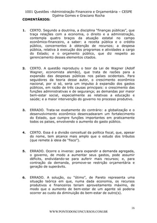 L e o n a r d o R o d r i g u e s L o u r e i 9 9 1 1 0 5 8 0 1 8 2 
1001 Questões –Administração Financeira e Orçamentária – CESPE 
Djalma Gomes e Graciano Rocha 
1. CERTO. Segundo a doutrina, a disciplina “finanças públicas”, que 
traça relações com a economia, o direito e a administração, 
contempla quatro braços da atuação estatal no campo 
econômico-financeiro, a saber: a receita pública e o crédito 
público, concernentes à obtenção de recursos; a despesa 
pública, relativa à execução dos programas e atividades a cargo 
do Estado; e o orçamento público, que diz respeito ao 
gerenciamento desses elementos citados. 
2. CERTO. A questão reproduziu o teor da Lei de Wagner (Adolf 
Wagner, economista alemão), que trata de razões para a 
expansão das despesas públicas nos países ocidentais. Para 
seguidores da teoria desse autor, o crescimento econômico 
nacional, por si só, seria um impulso à expansão dos gastos 
públicos, em razão de três causas principais: o crescimento das 
funções administrativas e de segurança; as demandas por maior 
bem-estar social, especialmente as relativas a educação e 
saúde; e a maior intervenção do governo no processo produtivo. 
3. ERRADO. Trata-se exatamente do contrário: a globalização e o 
desenvolvimento econômico desencadearam um fortalecimento 
do Estado, que cumpre funções importantes em praticamente 
todos os países, envolvendo o aumento do gasto público. 
4. CERTO. Essa é a divisão conceitual da política fiscal, que, apesar 
do nome, tem alcance mais amplo que o estudo dos tributos 
(que remete à ideia de “fisco”). 
5. ERRADO. Ocorre o inverso: para expandir a demanda agregada, 
o governo, de modo a aumentar seus gastos, pode assumir 
déficits, endividando-se para auferir mais recursos; e, para 
contração da demanda, promove-se restrição orçamentária e 
geração de superávits. 
6. ERRADO. A solução, ou “ótimo”, de Pareto representa uma 
situação teórica em que, numa dada economia, os recursos 
produtivos e financeiros teriam aproveitamento máximo, de 
modo que o aumento de bem-estar de um agente só poderia 
ocorrer ao custo da diminuição do bem-estar de outro(s). 
16 
COMENTÁRIOS: 
WWW.PONTODOSCONCURSOS.COM.BR 
 