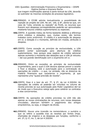 L e o n a r d o R o d r i g u e s L o u r e i 9 9 1 1 0 5 8 0 1 8 2 
1001 Questões –Administração Financeira e Orçamentária – CESPE 
Djalma Gomes e Graciano Rocha 
que tragam modificações apenas à parte textual da LOA, deverão 
se submeter às mesmas condições de processo legislativo. 
455. ERRADO. A CF/88 admite textualmente a possibilidade de 
rejeição do projeto de LOA. No art. 166, § 8º, alerta-se que, em 
caso de “veto, emenda ou rejeição” do PLOA, os recursos que 
ficarem sem despesas correspondentes poderão ser aproveitados 
mediante futuros créditos suplementares ou especiais. 
456. CERTO. A questão tratou de forma bastante didática a diferença 
entre créditos e dotações, que, muitas vezes, são termos 
tratados como sinônimos. O crédito é a autorização de despesa 
em si; a dotação é o montante, definido em moeda, atribuído à 
despesa. 
457. CERTO. Como exceção ao princípio da exclusividade, a LOA 
poderá conter autorização para abertura de créditos 
suplementares. Isso porque essa espécie de crédito adicional 
apenas aumenta o montante das dotações que a LOA já veiculou 
– daí sua grande identificação com o orçamento em si. 
458. ERRADO. Entre as exceções ao princípio da exclusividade 
orçamentária, para o qual a LOA deveria apenas prever a receita 
e fixar a despesa, está a autorização para a contratação de 
operações de crédito – o que, na verdade, não se distancia da 
matéria financeira que caracteriza o orçamento, já que 
representa uma “quase previsão de receita”. 
459. CERTO. Esse é o teor do art. 7º, § 2º, da Lei 4.320/64. As 
operações de crédito só poderão ser incluídos no volume de 
receita prevista se sua autorização pelo Poder Legislativo der-se 
de modo que o Executivo esteja apto para celebrar os contratos 
a elas concernentes. 
460. CERTO. As operações de crédito previstas na LOA não são 
apenas as novas contratações de recursos, com novas despesas 
vinculadas; abarcam também o pagamento dos antigos 
empréstimos, ou seja, a rolagem da dívida. 
461. ERRADO. Houve uma inversão na nomenclatura: o sumário a 
que se refere a questão traz as receitas por fontes (hoje, 
chamadas de origens) e as despesas por funções, conforme o 
art. 2º, § 1º, inc. I, da Lei 4.320/64. 
163 
WWW.PONTODOSCONCURSOS.COM.BR 
 