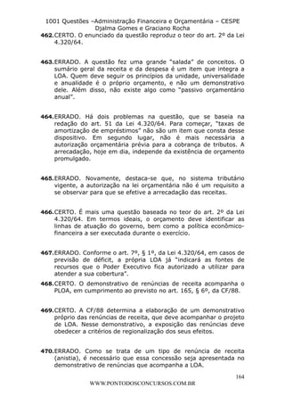 L e o n a r d o R o d r i g u e s L o u r e i 9 9 1 1 0 5 8 0 1 8 2 
1001 Questões –Administração Financeira e Orçamentária – CESPE 
Djalma Gomes e Graciano Rocha 
462. CERTO. O enunciado da questão reproduz o teor do art. 2º da Lei 
164 
WWW.PONTODOSCONCURSOS.COM.BR 
4.320/64. 
463. ERRADO. A questão fez uma grande “salada” de conceitos. O 
sumário geral da receita e da despesa é um item que integra a 
LOA. Quem deve seguir os princípios da unidade, universalidade 
e anualidade é o próprio orçamento, e não um demonstrativo 
dele. Além disso, não existe algo como “passivo orçamentário 
anual”. 
464. ERRADO. Há dois problemas na questão, que se baseia na 
redação do art. 51 da Lei 4.320/64. Para começar, “taxas de 
amortização de empréstimos” não são um item que consta desse 
dispositivo. Em segundo lugar, não é mais necessária a 
autorização orçamentária prévia para a cobrança de tributos. A 
arrecadação, hoje em dia, independe da existência de orçamento 
promulgado. 
465. ERRADO. Novamente, destaca-se que, no sistema tributário 
vigente, a autorização na lei orçamentária não é um requisito a 
se observar para que se efetive a arrecadação das receitas. 
466. CERTO. É mais uma questão baseada no teor do art. 2º da Lei 
4.320/64. Em termos ideais, o orçamento deve identificar as 
linhas de atuação do governo, bem como a política econômico-financeira 
a ser executada durante o exercício. 
467. ERRADO. Conforme o art. 7º, § 1º, da Lei 4.320/64, em casos de 
previsão de déficit, a própria LOA já “indicará as fontes de 
recursos que o Poder Executivo fica autorizado a utilizar para 
atender a sua cobertura”. 
468. CERTO. O demonstrativo de renúncias de receita acompanha o 
PLOA, em cumprimento ao previsto no art. 165, § 6º, da CF/88. 
469. CERTO. A CF/88 determina a elaboração de um demonstrativo 
próprio das renúncias de receita, que deve acompanhar o projeto 
de LOA. Nesse demonstrativo, a exposição das renúncias deve 
obedecer a critérios de regionalização dos seus efeitos. 
470. ERRADO. Como se trata de um tipo de renúncia de receita 
(anistia), é necessário que essa concessão seja apresentada no 
demonstrativo de renúncias que acompanha a LOA. 
 