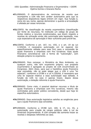 L e o n a r d o R o d r i g u e s L o u r e i 9 9 1 1 0 5 8 0 1 8 2 
1001 Questões –Administração Financeira e Orçamentária – CESPE 
Djalma Gomes e Graciano Rocha 
471. ERRADO. O demonstrativo de renúncias de receita que 
acompanha a LOA não tem caráter autorizativo para que os 
respectivos dispositivos legais entrem em vigor. Sua função é, 
como diz seu nome, apenas demonstrar o quanto a arrecadação 
é afetada por essas renúncias. 
472. CERTO. Na classificação da receita orçamentária (classificação 
por fonte de recursos), foi instituído um código de grupo de 
fontes relativo a recursos condicionados, que dizem respeito a 
receitas de utilização ainda não autorizada pela legislação, mas 
cuja expectativa de aprovação é fator suficiente para prevê-las. 
473. CERTO. Conforme o art. 167, inc. VIII, e o art. 19 da Lei 
4.320/64, é necessária autorização em lei especial (lei 
especificamente editada para esse fim) para a concessão de 
ajuda financeira a empresas com fins lucrativos. Essa ajuda 
financeira concretiza-se sob a forma de “subvenção”, com 
dotação própria no orçamento. 
474. ERRADO. Para começar, o Ministério do Meio Ambiente, ou 
qualquer outro, não tem orçamento próprio; sua proposta 
orçamentária é agregada ao projeto de LOA encaminhado ao 
Congresso. Além disso, para que a hipotética ajuda financeira 
seja concedida, não se pode alegar que a LOA é uma “lei 
especial”; conforme a CF/88 e a Lei 4.320/64, é necessário que 
uma lei especial relativa a essa autorização seja editada. A 
função da LOA no caso é apenas trazer, depois dessa 
autorização, a dotação referente à ajuda financeira. 
475. ERRADO. Como visto, é possível destinar recursos a título de 
ajuda financeira a empresas com fins lucrativos, mesmo não 
controladas pelo poder público concedente, desde que haja lei 
específica autorizadora. 
476. ERRADO. Essa autorização legislativa satisfaz as exigências para 
477. ERRADO. Conforme a CF/88 (art. 169, § 1º, inc. II), a 
autorização para criação de cargos públicos cabe à Lei de 
Diretrizes Orçamentárias. À LOA compete tão somente trazer as 
receitas e despesas referentes ao caso. 
165 
que a ajuda financeira seja concedida. 
WWW.PONTODOSCONCURSOS.COM.BR 
 