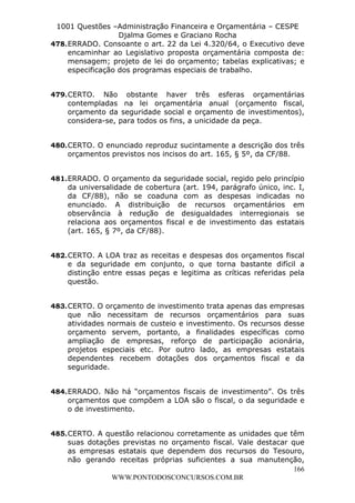 L e o n a r d o R o d r i g u e s L o u r e i 9 9 1 1 0 5 8 0 1 8 2 
1001 Questões –Administração Financeira e Orçamentária – CESPE 
Djalma Gomes e Graciano Rocha 
478. ERRADO. Consoante o art. 22 da Lei 4.320/64, o Executivo deve 
encaminhar ao Legislativo proposta orçamentária composta de: 
mensagem; projeto de lei do orçamento; tabelas explicativas; e 
especificação dos programas especiais de trabalho. 
479. CERTO. Não obstante haver três esferas orçamentárias 
contempladas na lei orçamentária anual (orçamento fiscal, 
orçamento da seguridade social e orçamento de investimentos), 
considera-se, para todos os fins, a unicidade da peça. 
480. CERTO. O enunciado reproduz sucintamente a descrição dos três 
481. ERRADO. O orçamento da seguridade social, regido pelo princípio 
da universalidade de cobertura (art. 194, parágrafo único, inc. I, 
da CF/88), não se coaduna com as despesas indicadas no 
enunciado. A distribuição de recursos orçamentários em 
observância à redução de desigualdades interregionais se 
relaciona aos orçamentos fiscal e de investimento das estatais 
(art. 165, § 7º, da CF/88). 
482. CERTO. A LOA traz as receitas e despesas dos orçamentos fiscal 
e da seguridade em conjunto, o que torna bastante difícil a 
distinção entre essas peças e legitima as críticas referidas pela 
questão. 
483. CERTO. O orçamento de investimento trata apenas das empresas 
que não necessitam de recursos orçamentários para suas 
atividades normais de custeio e investimento. Os recursos desse 
orçamento servem, portanto, a finalidades específicas como 
ampliação de empresas, reforço de participação acionária, 
projetos especiais etc. Por outro lado, as empresas estatais 
dependentes recebem dotações dos orçamentos fiscal e da 
seguridade. 
484. ERRADO. Não há “orçamentos fiscais de investimento”. Os três 
orçamentos que compõem a LOA são o fiscal, o da seguridade e 
o de investimento. 
485. CERTO. A questão relacionou corretamente as unidades que têm 
suas dotações previstas no orçamento fiscal. Vale destacar que 
as empresas estatais que dependem dos recursos do Tesouro, 
não gerando receitas próprias suficientes a sua manutenção, 
166 
orçamentos previstos nos incisos do art. 165, § 5º, da CF/88. 
WWW.PONTODOSCONCURSOS.COM.BR 
 