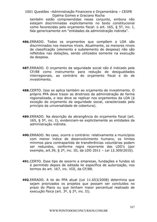 L e o n a r d o R o d r i g u e s L o u r e i 9 9 1 1 0 5 8 0 1 8 2 
1001 Questões –Administração Financeira e Orçamentária – CESPE 
Djalma Gomes e Graciano Rocha 
também estão compreendidas nesse conjunto, embora não 
estejam discriminadas explicitamente no texto constitucional 
como favorecidas pelo orçamento fiscal: o art. 165, § 5º, inc. I, 
fala genericamente em “entidades da administração indireta”. 
486. ERRADO. Todos os orçamentos que compõem a LOA são 
discriminados nos mesmos níveis. Atualmente, os menores níveis 
de classificação (elemento e subelemento de despesa) não são 
refletidos nas dotações, sendo utilizados somente na execução 
da despesa. 
487. ERRADO. O orçamento da seguridade social não é indicado pela 
CF/88 como instrumento para redução de desigualdades 
interregionais, ao contrário do orçamento fiscal e do de 
investimento. 
488. CERTO. Isso se aplica também ao orçamento de investimento. O 
próprio PPA deve trazer as diretrizes da administração de forma 
regionalizada, e isso deve se replicar nos orçamentos da LOA (à 
exceção do orçamento da seguridade social, caracterizado pelo 
princípio da universalidade de cobertura). 
489. ERRADO. Na descrição da abrangência do orçamento fiscal (art. 
165, § 5º, inc. I), evidenciam-se explicitamente as entidades da 
administração indireta. 
490. ERRADO. No caso, ocorre o contrário: relativamente a municípios 
com menor índice de desenvolvimento humano, os limites 
mínimos para contrapartida de transferências voluntárias podem 
ser reduzidos, conforme regra recorrente das LDO’s (por 
exemplo, art.39, § 2º, inc. III, da LDO 2011 – Lei 12.309/2010). 
491. CERTO. Esse tipo de socorro a empresas, fundações e fundos só 
é permitido depois de editada lei específica de autorização, nos 
termos do art. 167, inc. VIII, da CF/88. 
492. ERRADO. A lei do PPA atual (Lei 11.653/2008) determina que 
sejam priorizados os projetos que possam ser concluídos no 
prazo do Plano ou que tenham maior percentual realizado de 
execução física (art. 3º, § 2º, inc. II). 
167 
WWW.PONTODOSCONCURSOS.COM.BR 
 