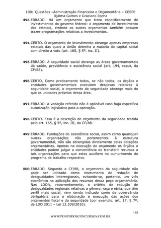 L e o n a r d o R o d r i g u e s L o u r e i 9 9 1 1 0 5 8 0 1 8 2 
1001 Questões –Administração Financeira e Orçamentária – CESPE 
Djalma Gomes e Graciano Rocha 
493. ERRADO. Há um orçamento que trata especificamente de 
investimentos do governo federal: o orçamento de investimento 
das estatais, embora os outros orçamentos também possam 
trazer programações relativas a investimentos. 
494. CERTO. O orçamento de investimento abrange apenas empresas 
estatais das quais a União detenha a maioria do capital social 
com direito a voto (art. 165, § 5º, inc. II). 
495. ERRADO. A seguridade social abrange as áreas governamentais 
da saúde, previdência e assistência social (art. 194, caput, da 
CF/88). 
496. CERTO. Como praticamente todos, se não todos, os órgãos e 
entidades governamentais executam despesas relativas à 
seguridade social, o orçamento da seguridade abrange mais do 
que as unidades próprias dessa área. 
497. ERRADO. A vedação referida não é aplicável caso haja específica 
498. CERTO. Essa é a descrição do orçamento da seguridade trazida 
499. ERRADO. Fundações de assistência social, assim como quaisquer 
outras organizações não pertencentes à estrutura 
governamental, não são abrangidas diretamente pelas dotações 
orçamentárias. Apenas na execução do orçamento os órgãos e 
entidades podem julgar a conveniência de transferir recursos a 
tais organizações para que estas auxiliem no cumprimento do 
programa de trabalho respectivo. 
500. ERRADO. Segundo a CF/88, o orçamento da seguridade não 
pode ser utilizado como instrumento de redução de 
desigualdades interregionais, evitando-se, portanto, um viés 
econômico na aplicação dos recursos dessa peça orçamentária. 
Nas LDO’s, recorrentemente, o critério de redução de 
desigualdades regionais relativas a gênero, raça e etnia, que têm 
perfil mais social, vem sendo indicado como de observância 
obrigatória para a elaboração e execução das ações dos 
orçamentos fiscal e da seguridade (por exemplo, art. 17, § 7º, 
da LDO 2011 – Lei 12.309/2010). 
168 
autorização legislativa para a operação. 
pelo art. 165, § 5º, inc. III, da CF/88. 
WWW.PONTODOSCONCURSOS.COM.BR 
 