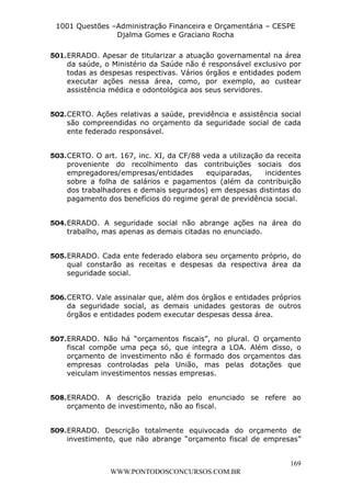L e o n a r d o R o d r i g u e s L o u r e i 9 9 1 1 0 5 8 0 1 8 2 
1001 Questões –Administração Financeira e Orçamentária – CESPE 
Djalma Gomes e Graciano Rocha 
501. ERRADO. Apesar de titularizar a atuação governamental na área 
da saúde, o Ministério da Saúde não é responsável exclusivo por 
todas as despesas respectivas. Vários órgãos e entidades podem 
executar ações nessa área, como, por exemplo, ao custear 
assistência médica e odontológica aos seus servidores. 
502. CERTO. Ações relativas a saúde, previdência e assistência social 
são compreendidas no orçamento da seguridade social de cada 
ente federado responsável. 
503. CERTO. O art. 167, inc. XI, da CF/88 veda a utilização da receita 
proveniente do recolhimento das contribuições sociais dos 
empregadores/empresas/entidades equiparadas, incidentes 
sobre a folha de salários e pagamentos (além da contribuição 
dos trabalhadores e demais segurados) em despesas distintas do 
pagamento dos benefícios do regime geral de previdência social. 
504. ERRADO. A seguridade social não abrange ações na área do 
505. ERRADO. Cada ente federado elabora seu orçamento próprio, do 
qual constarão as receitas e despesas da respectiva área da 
seguridade social. 
506. CERTO. Vale assinalar que, além dos órgãos e entidades próprios 
da seguridade social, as demais unidades gestoras de outros 
órgãos e entidades podem executar despesas dessa área. 
507. ERRADO. Não há “orçamentos fiscais”, no plural. O orçamento 
fiscal compõe uma peça só, que integra a LOA. Além disso, o 
orçamento de investimento não é formado dos orçamentos das 
empresas controladas pela União, mas pelas dotações que 
veiculam investimentos nessas empresas. 
508. ERRADO. A descrição trazida pelo enunciado se refere ao 
509. ERRADO. Descrição totalmente equivocada do orçamento de 
investimento, que não abrange “orçamento fiscal de empresas” 
169 
trabalho, mas apenas as demais citadas no enunciado. 
orçamento de investimento, não ao fiscal. 
WWW.PONTODOSCONCURSOS.COM.BR 
 