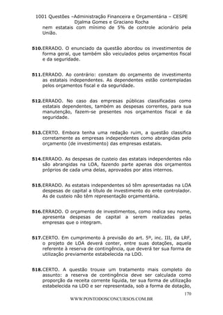 L e o n a r d o R o d r i g u e s L o u r e i 9 9 1 1 0 5 8 0 1 8 2 
1001 Questões –Administração Financeira e Orçamentária – CESPE 
Djalma Gomes e Graciano Rocha 
nem estatais com mínimo de 5% de controle acionário pela 
União. 
510. ERRADO. O enunciado da questão abordou os investimentos de 
forma geral, que também são veiculados pelos orçamentos fiscal 
e da seguridade. 
511. ERRADO. Ao contrário: constam do orçamento de investimento 
as estatais independentes. As dependentes estão contempladas 
pelos orçamentos fiscal e da seguridade. 
512. ERRADO. No caso das empresas públicas classificadas como 
estatais dependentes, também as despesas correntes, para sua 
manutenção, fazem-se presentes nos orçamentos fiscal e da 
seguridade. 
513. CERTO. Embora tenha uma redação ruim, a questão classifica 
corretamente as empresas independentes como abrangidas pelo 
orçamento (de investimento) das empresas estatais. 
514. ERRADO. As despesas de custeio das estatais independentes não 
são abrangidas na LOA, fazendo parte apenas dos orçamentos 
próprios de cada uma delas, aprovados por atos internos. 
515. ERRADO. As estatais independentes só têm apresentadas na LOA 
despesas de capital a título de investimento do ente controlador. 
As de custeio não têm representação orçamentária. 
516. ERRADO. O orçamento de investimentos, como indica seu nome, 
apresenta despesas de capital a serem realizadas pelas 
empresas que o integram. 
517. CERTO. Em cumprimento à previsão do art. 5º, inc. III, da LRF, 
o projeto de LOA deverá conter, entre suas dotações, aquela 
referente à reserva de contingência, que deverá ter sua forma de 
utilização previamente estabelecida na LDO. 
518. CERTO. A questão trouxe um tratamento mais completo do 
assunto: a reserva de contingência deve ser calculada como 
proporção da receita corrente líquida, ter sua forma de utilização 
estabelecida na LDO e ser representada, sob a forma de dotação, 
170 
WWW.PONTODOSCONCURSOS.COM.BR 
 