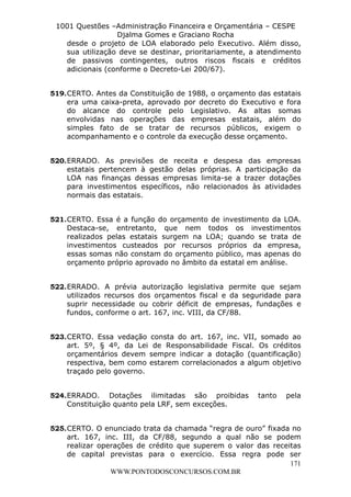 L e o n a r d o R o d r i g u e s L o u r e i 9 9 1 1 0 5 8 0 1 8 2 
1001 Questões –Administração Financeira e Orçamentária – CESPE 
Djalma Gomes e Graciano Rocha 
desde o projeto de LOA elaborado pelo Executivo. Além disso, 
sua utilização deve se destinar, prioritariamente, a atendimento 
de passivos contingentes, outros riscos fiscais e créditos 
adicionais (conforme o Decreto-Lei 200/67). 
519. CERTO. Antes da Constituição de 1988, o orçamento das estatais 
era uma caixa-preta, aprovado por decreto do Executivo e fora 
do alcance do controle pelo Legislativo. As altas somas 
envolvidas nas operações das empresas estatais, além do 
simples fato de se tratar de recursos públicos, exigem o 
acompanhamento e o controle da execução desse orçamento. 
520. ERRADO. As previsões de receita e despesa das empresas 
estatais pertencem à gestão delas próprias. A participação da 
LOA nas finanças dessas empresas limita-se a trazer dotações 
para investimentos específicos, não relacionados às atividades 
normais das estatais. 
521. CERTO. Essa é a função do orçamento de investimento da LOA. 
Destaca-se, entretanto, que nem todos os investimentos 
realizados pelas estatais surgem na LOA; quando se trata de 
investimentos custeados por recursos próprios da empresa, 
essas somas não constam do orçamento público, mas apenas do 
orçamento próprio aprovado no âmbito da estatal em análise. 
522. ERRADO. A prévia autorização legislativa permite que sejam 
utilizados recursos dos orçamentos fiscal e da seguridade para 
suprir necessidade ou cobrir déficit de empresas, fundações e 
fundos, conforme o art. 167, inc. VIII, da CF/88. 
523. CERTO. Essa vedação consta do art. 167, inc. VII, somado ao 
art. 5º, § 4º, da Lei de Responsabilidade Fiscal. Os créditos 
orçamentários devem sempre indicar a dotação (quantificação) 
respectiva, bem como estarem correlacionados a algum objetivo 
traçado pelo governo. 
524. ERRADO. Dotações ilimitadas são proibidas tanto pela 
525. CERTO. O enunciado trata da chamada “regra de ouro” fixada no 
art. 167, inc. III, da CF/88, segundo a qual não se podem 
realizar operações de crédito que superem o valor das receitas 
de capital previstas para o exercício. Essa regra pode ser 
171 
Constituição quanto pela LRF, sem exceções. 
WWW.PONTODOSCONCURSOS.COM.BR 
 