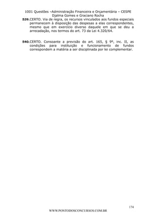 L e o n a r d o R o d r i g u e s L o u r e i 9 9 1 1 0 5 8 0 1 8 2 
1001 Questões –Administração Financeira e Orçamentária – CESPE 
Djalma Gomes e Graciano Rocha 
539. CERTO. Via de regra, os recursos vinculados aos fundos especiais 
permanecem à disposição das despesas a elas correspondentes, 
mesmo que em exercício diverso daquele em que se deu a 
arrecadação, nos termos do art. 73 da Lei 4.320/64. 
540. CERTO. Consoante a previsão do art. 165, § 9º, inc. II, as 
condições para instituição e funcionamento de fundos 
correspondem a matéria a ser disciplinada por lei complementar. 
174 
WWW.PONTODOSCONCURSOS.COM.BR 
 